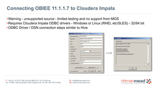 T : +44 (0) 1273 911 268 (UK) or (888) 631-1410 (USA) or  
+61 3 9596 7186 (Australia & New Zealand) or +91 997 256 7970 (India)
E : info@rittmanmead.com
W : www.rittmanmead.com
Connecting OBIEE 11.1.1.7 to Cloudera Impala
•Warning - unsupported source - limited testing and no support from MOS
•Requires Cloudera Impala ODBC drivers - Windows or Linux (RHEL etc/SLES) - 32/64 bit
•ODBC Driver / DSN connection steps similar to Hive
 