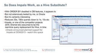 T : +44 (0) 1273 911 268 (UK) or (888) 631-1410 (USA) or  
+61 3 9596 7186 (Australia & New Zealand) or +91 997 256 7970 (India)
E : info@rittmanmead.com
W : www.rittmanmead.com
So Does Impala Work, as a Hive Substitute?
•With ORDER BY disabled in DB features, it appears to
•But not extensively tested by me, or Oracle
•But it’s certainly interesting
•Reduces 30s, 180s queries down to 1s, 10s etc
•Impala, or one of the competitor projects 
(Drill, Dremel etc) assumed to be the 
real-time query replacement for Hive, in time
‣Oracle announced planned support for  
Impala at OOW2013 - watch this space
 