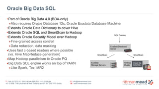 T : +44 (0) 1273 911 268 (UK) or (888) 631-1410 (USA) or  
+61 3 9596 7186 (Australia & New Zealand) or +91 997 256 7970 (India)
E : info@rittmanmead.com
W : www.rittmanmead.com
Oracle Big Data SQL
•Part of Oracle Big Data 4.0 (BDA-only)
‣Also requires Oracle Database 12c, Oracle Exadata Database Machine
•Extends Oracle Data Dictionary to cover Hive
•Extends Oracle SQL and SmartScan to Hadoop
•Extends Oracle Security Model over Hadoop
‣Fine-grained access control
‣Data redaction, data masking
‣Uses fast c-based readers where possible 
(vs. Hive MapReduce generation)
‣Map Hadoop parallelism to Oracle PQ
‣Big Data SQL engine works on top of YARN
‣Like Spark, Tez, MR2
Exadata 
Storage Servers
Hadoop 
Cluster
Exadata Database 
Server
Oracle Big 
Data SQL
SQL Queries
SmartScan SmartScan
 