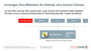 T : +44 (0) 1273 911 268 (UK) or (888) 631-1410 (USA) or  
+61 3 9596 7186 (Australia & New Zealand) or +91 997 256 7970 (India)
E : info@rittmanmead.com
W : www.rittmanmead.com
Leverages Hive Metastore for Hadoop Java Access Classes
•As with other next-gen SQL access layers, uses common Hive metastore table metadata
•Provides route to underlying Hadoop data for Oracle Big Data SQL c-based SmartScan
 