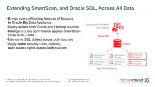 T : +44 (0) 1273 911 268 (UK) or (888) 631-1410 (USA) or  
+61 3 9596 7186 (Australia & New Zealand) or +91 997 256 7970 (India)
E : info@rittmanmead.com
W : www.rittmanmead.com
Extending SmartScan, and Oracle SQL, Across All Data
•Brings query-offloading features of Exadata 
to Oracle Big Data Appliance
•Query across both Oracle and Hadoop sources
•Intelligent query optimisation applies SmartScan 
close to ALL data
•Use same SQL dialect across both sources
•Apply same security rules, policies,  
user access rights across both sources
 