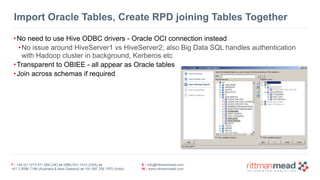 T : +44 (0) 1273 911 268 (UK) or (888) 631-1410 (USA) or  
+61 3 9596 7186 (Australia & New Zealand) or +91 997 256 7970 (India)
E : info@rittmanmead.com
W : www.rittmanmead.com
Import Oracle Tables, Create RPD joining Tables Together
•No need to use Hive ODBC drivers - Oracle OCI connection instead
•No issue around HiveServer1 vs HiveServer2; also Big Data SQL handles authentication 
with Hadoop cluster in background, Kerberos etc
•Transparent to OBIEE - all appear as Oracle tables
•Join across schemas if required
 