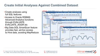 T : +44 (0) 1273 911 268 (UK) or (888) 631-1410 (USA) or  
+61 3 9596 7186 (Australia & New Zealand) or +91 997 256 7970 (India)
E : info@rittmanmead.com
W : www.rittmanmead.com
Create Initial Analyses Against Combined Dataset
•Create analyses using 
full SQL features
•Access to Oracle RDBMS 
Advanced Analytics functions 
through EVALUATE, 
EVALUATE_AGGR etc
•Big Data SQL SmartScan feature 
provides fast, ad-hoc access 
to Hive data, avoiding MapReduce
 