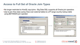 T : +44 (0) 1273 911 268 (UK) or (888) 631-1410 (USA) or  
+61 3 9596 7186 (Australia & New Zealand) or +91 997 256 7970 (India)
E : info@rittmanmead.com
W : www.rittmanmead.com
Access to Full Set of Oracle Join Types
•No longer restricted to HiveQL equi-joins - Big Data SQL supports all Oracle join operators
•Use to join Hive data (using View over external table) to a IP range country lookup table 
using BETWEEN join operator
 