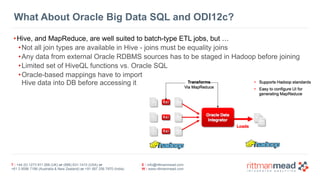 T : +44 (0) 1273 911 268 (UK) or (888) 631-1410 (USA) or  
+61 3 9596 7186 (Australia & New Zealand) or +91 997 256 7970 (India)
E : info@rittmanmead.com
W : www.rittmanmead.com
What About Oracle Big Data SQL and ODI12c?
•Hive, and MapReduce, are well suited to batch-type ETL jobs, but …
•Not all join types are available in Hive - joins must be equality joins
•Any data from external Oracle RDBMS sources has to be staged in Hadoop before joining
•Limited set of HiveQL functions vs. Oracle SQL
•Oracle-based mappings have to import 
Hive data into DB before accessing it
 