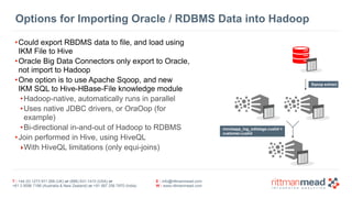 T : +44 (0) 1273 911 268 (UK) or (888) 631-1410 (USA) or  
+61 3 9596 7186 (Australia & New Zealand) or +91 997 256 7970 (India)
E : info@rittmanmead.com
W : www.rittmanmead.com
Options for Importing Oracle / RDBMS Data into Hadoop
•Could export RBDMS data to file, and load using
IKM File to Hive
•Oracle Big Data Connectors only export to Oracle,
not import to Hadoop
•One option is to use Apache Sqoop, and new  
IKM SQL to Hive-HBase-File knowledge module
•Hadoop-native, automatically runs in parallel
•Uses native JDBC drivers, or OraOop (for
example)
•Bi-directional in-and-out of Hadoop to RDBMS
•Join performed in Hive, using HiveQL
‣With HiveQL limitations (only equi-joins)
movieapp_log_odistage.custid =  
customer.custid
Sqoop extract
 
