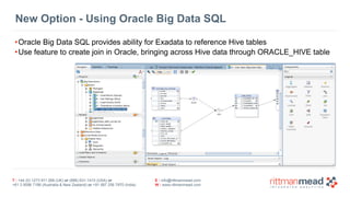 T : +44 (0) 1273 911 268 (UK) or (888) 631-1410 (USA) or  
+61 3 9596 7186 (Australia & New Zealand) or +91 997 256 7970 (India)
E : info@rittmanmead.com
W : www.rittmanmead.com
New Option - Using Oracle Big Data SQL
•Oracle Big Data SQL provides ability for Exadata to reference Hive tables
•Use feature to create join in Oracle, bringing across Hive data through ORACLE_HIVE table
 