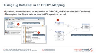 T : +44 (0) 1273 911 268 (UK) or (888) 631-1410 (USA) or  
+61 3 9596 7186 (Australia & New Zealand) or +91 997 256 7970 (India)
E : info@rittmanmead.com
W : www.rittmanmead.com
Using Big Data SQL in an ODI12c Mapping
•By default, Hive table has to be exposed as an ORACLE_HIVE external table in Oracle first
•Then register that Oracle external table in ODI repository + model
External table creation in Oracle
Logical Mapping using just Oracle tables
1
2
Register in ODI Model
3
 