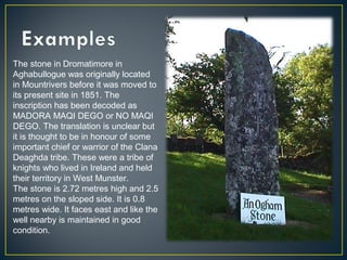 The stone in Dromatimore in
Aghabullogue was originally located
in Mountrivers before it was moved to
its present site in 1851. The
inscription has been decoded as
MADORA MAQI DEGO or NO MAQI
DEGO. The translation is unclear but
it is thought to be in honour of some
important chief or warrior of the Clana
Deaghda tribe. These were a tribe of
knights who lived in Ireland and held
their territory in West Munster.
The stone is 2.72 metres high and 2.5
metres on the sloped side. It is 0.8
metres wide. It faces east and like the
well nearby is maintained in good
condition.
 