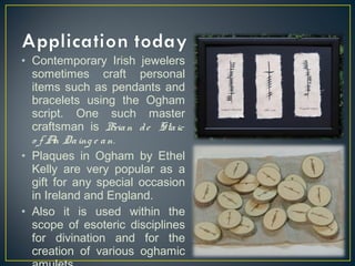 • Contemporary Irish jewelers
sometimes craft personal
items such as pendants and
bracelets using the Ogham
script. One such master
craftsman is Brian de Staic
o f An Daing e an.
• Plaques in Ogham by Ethel
Kelly are very popular as a
gift for any special occasion
in Ireland and England.
• Also it is used within the
scope of esoteric disciplines
for divination and for the
creation of various oghamic
 