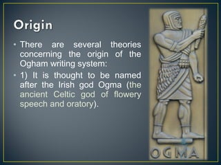 • There are several theories
concerning the origin of the
Ogham writing system:
• 1) It is thought to be named
after the Irish god Ogma (the
ancient Celtic god of flowery
speech and oratory).
 