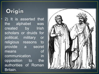 • 2) It is asserted that
the alphabet was
created by Irish
scholars or druids for
political, military or
religious reasons to
provide a secret
means of
communication in
opposition to the
authorities of Roman
Britain.
 