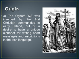 • 3) The Ogham WS was
invented by the first
Christian communities in
early Ireland, out of a
desire to have a unique
alphabet for writing short
messages and inscriptions
in the Irish language.
 