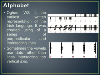 • Ogham WS is the
earliest written
representation of the
Irish language. It was
created using of a
series of
perpendicular and
intersecting lines.
• Sometimes the vowels
use dots rather than
lines intersecting the
vertical axis.
 