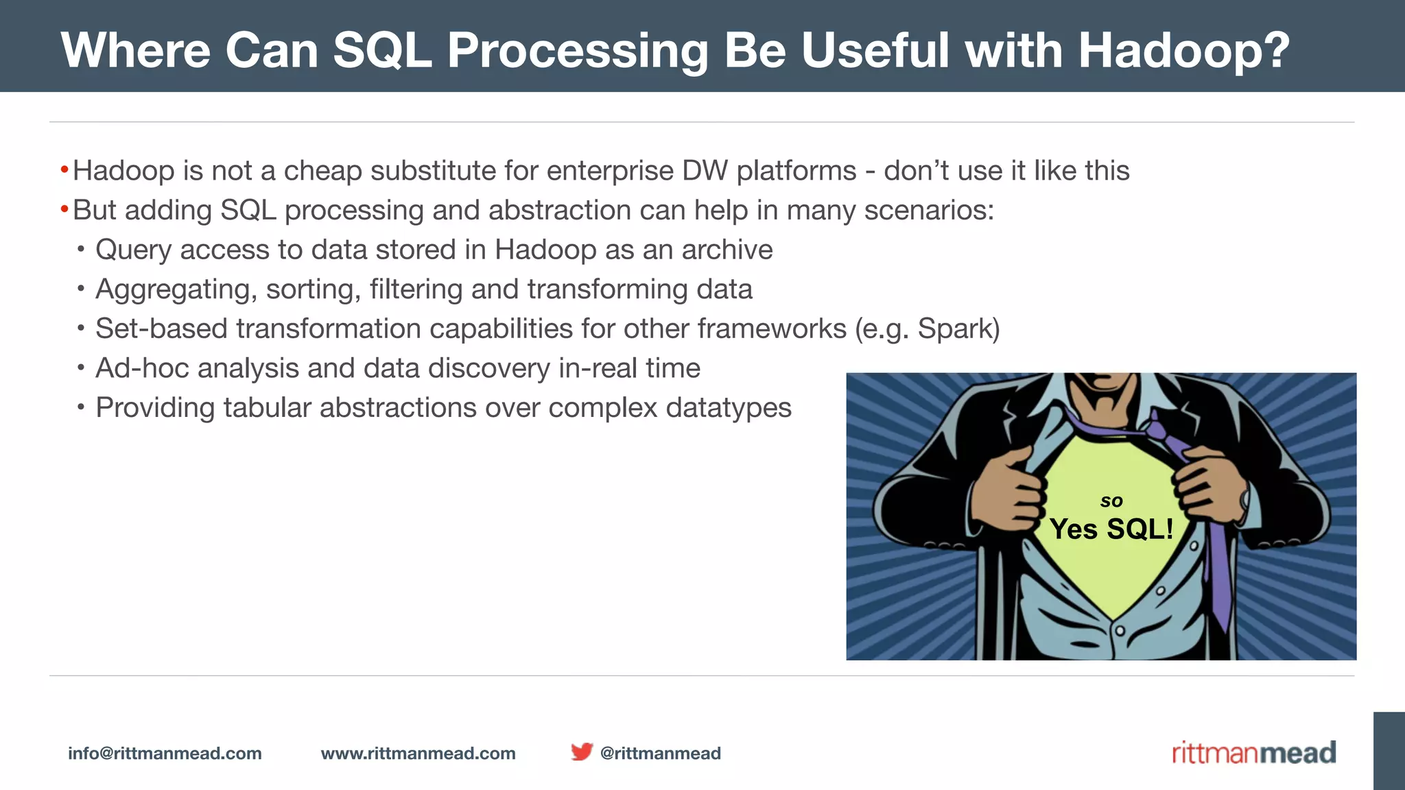 info@rittmanmead.com www.rittmanmead.com @rittmanmead Where Can SQL Processing Be Useful with Hadoop? •Hadoop is not a cheap substitute for enterprise DW platforms - don’t use it like this •But adding SQL processing and abstraction can help in many scenarios: • Query access to data stored in Hadoop as an archive • Aggregating, sorting, filtering and transforming data • Set-based transformation capabilities for other frameworks (e.g. Spark) • Ad-hoc analysis and data discovery in-real time • Providing tabular abstractions over complex datatypes SQL! Though   SQL  isn’t actually  relational According to Chris Date  SQL is just  mappings Tedd Codd  used   Predicate  Calculus and there’s  never been  a mainstream  relational  DBMS but it is the  standard  language for  RDBMSs and it’s great  for set-based  transforms  & queries so  Yes SQL! 