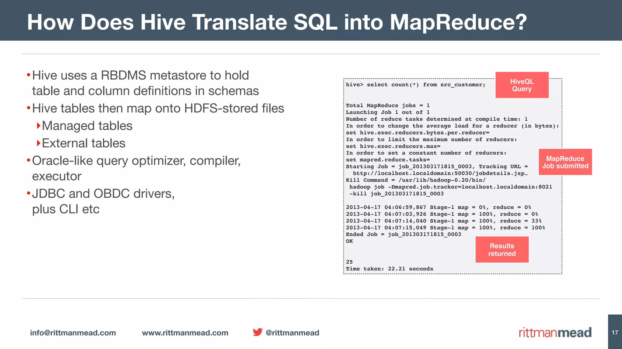 info@rittmanmead.com www.rittmanmead.com @rittmanmead •Hive uses a RBDMS metastore to hold  table and column definitions in schemas •Hive tables then map onto HDFS-stored files ‣Managed tables ‣External tables •Oracle-like query optimizer, compiler,  executor •JDBC and OBDC drivers,  plus CLI etc 17 How Does Hive Translate SQL into MapReduce? hive> select count(*) from src_customer;   Total MapReduce jobs = 1  Launching Job 1 out of 1  Number of reduce tasks determined at compile time: 1  In order to change the average load for a reducer (in bytes):  set hive.exec.reducers.bytes.per.reducer=  In order to limit the maximum number of reducers:  set hive.exec.reducers.max=  In order to set a constant number of reducers:  set mapred.reduce.tasks=  Starting Job = job_201303171815_0003, Tracking URL =   http://localhost.localdomain:50030/jobdetails.jsp…  Kill Command = /usr/lib/hadoop-0.20/bin/  hadoop job -Dmapred.job.tracker=localhost.localdomain:8021   -kill job_201303171815_0003    2013-04-17 04:06:59,867 Stage-1 map = 0%, reduce = 0%  2013-04-17 04:07:03,926 Stage-1 map = 100%, reduce = 0%  2013-04-17 04:07:14,040 Stage-1 map = 100%, reduce = 33%  2013-04-17 04:07:15,049 Stage-1 map = 100%, reduce = 100%  Ended Job = job_201303171815_0003  OK  25  Time taken: 22.21 seconds HiveQL  Query MapReduce  Job submitted Results   returned 