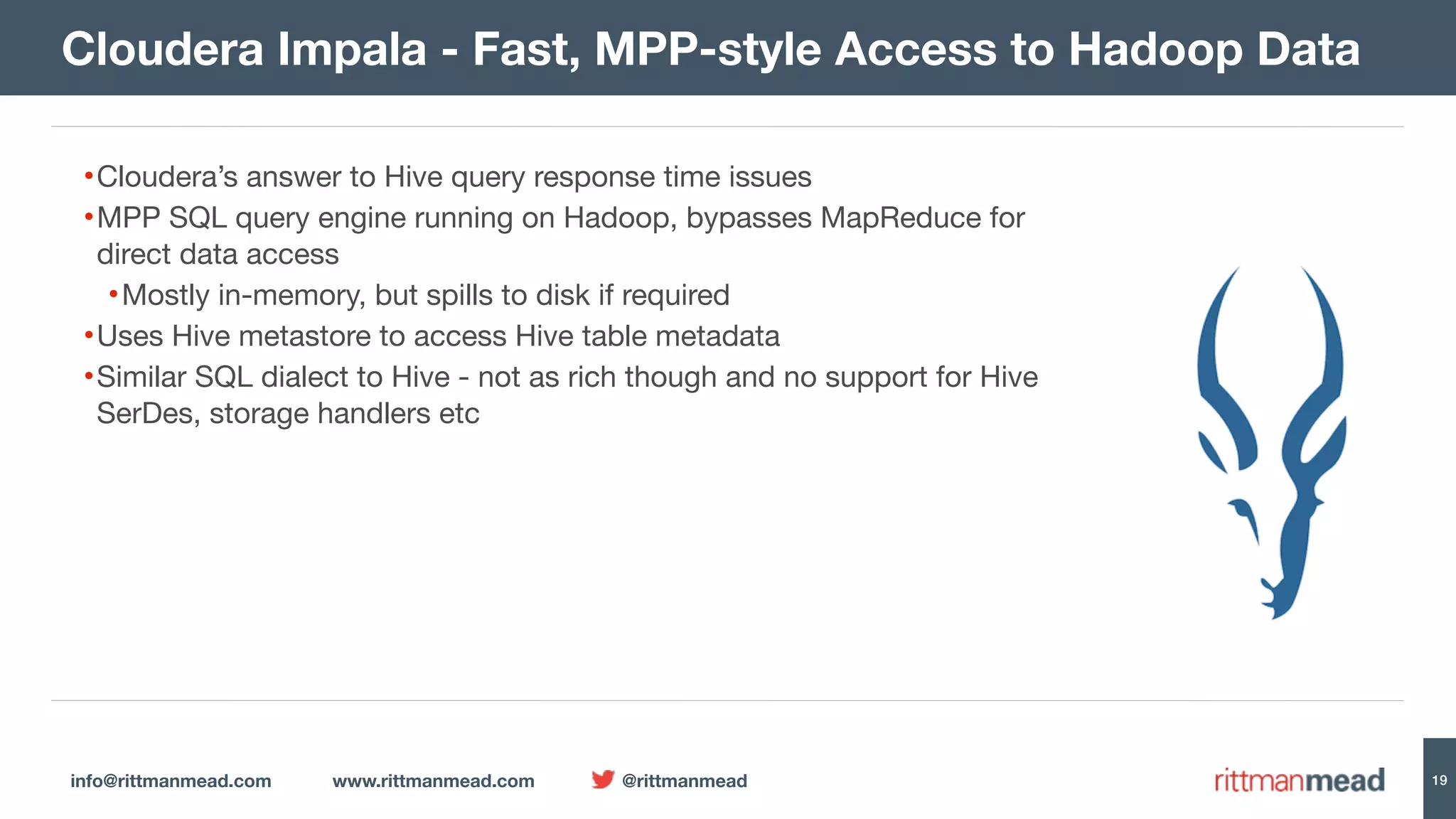info@rittmanmead.com www.rittmanmead.com @rittmanmead 19 •Cloudera’s answer to Hive query response time issues •MPP SQL query engine running on Hadoop, bypasses MapReduce for direct data access •Mostly in-memory, but spills to disk if required •Uses Hive metastore to access Hive table metadata •Similar SQL dialect to Hive - not as rich though and no support for Hive SerDes, storage handlers etc Cloudera Impala - Fast, MPP-style Access to Hadoop Data 