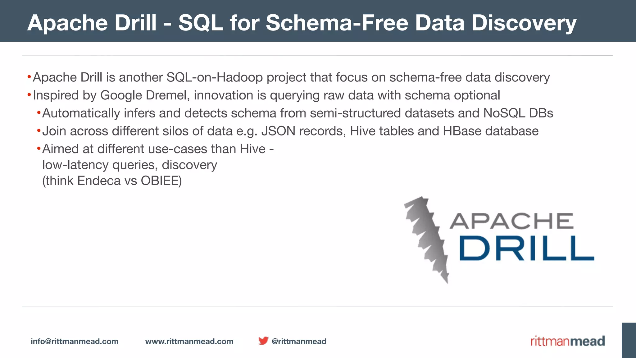 info@rittmanmead.com www.rittmanmead.com @rittmanmead •Apache Drill is another SQL-on-Hadoop project that focus on schema-free data discovery •Inspired by Google Dremel, innovation is querying raw data with schema optional •Automatically infers and detects schema from semi-structured datasets and NoSQL DBs •Join across different silos of data e.g. JSON records, Hive tables and HBase database •Aimed at different use-cases than Hive -   low-latency queries, discovery   (think Endeca vs OBIEE) Apache Drill - SQL for Schema-Free Data Discovery 
