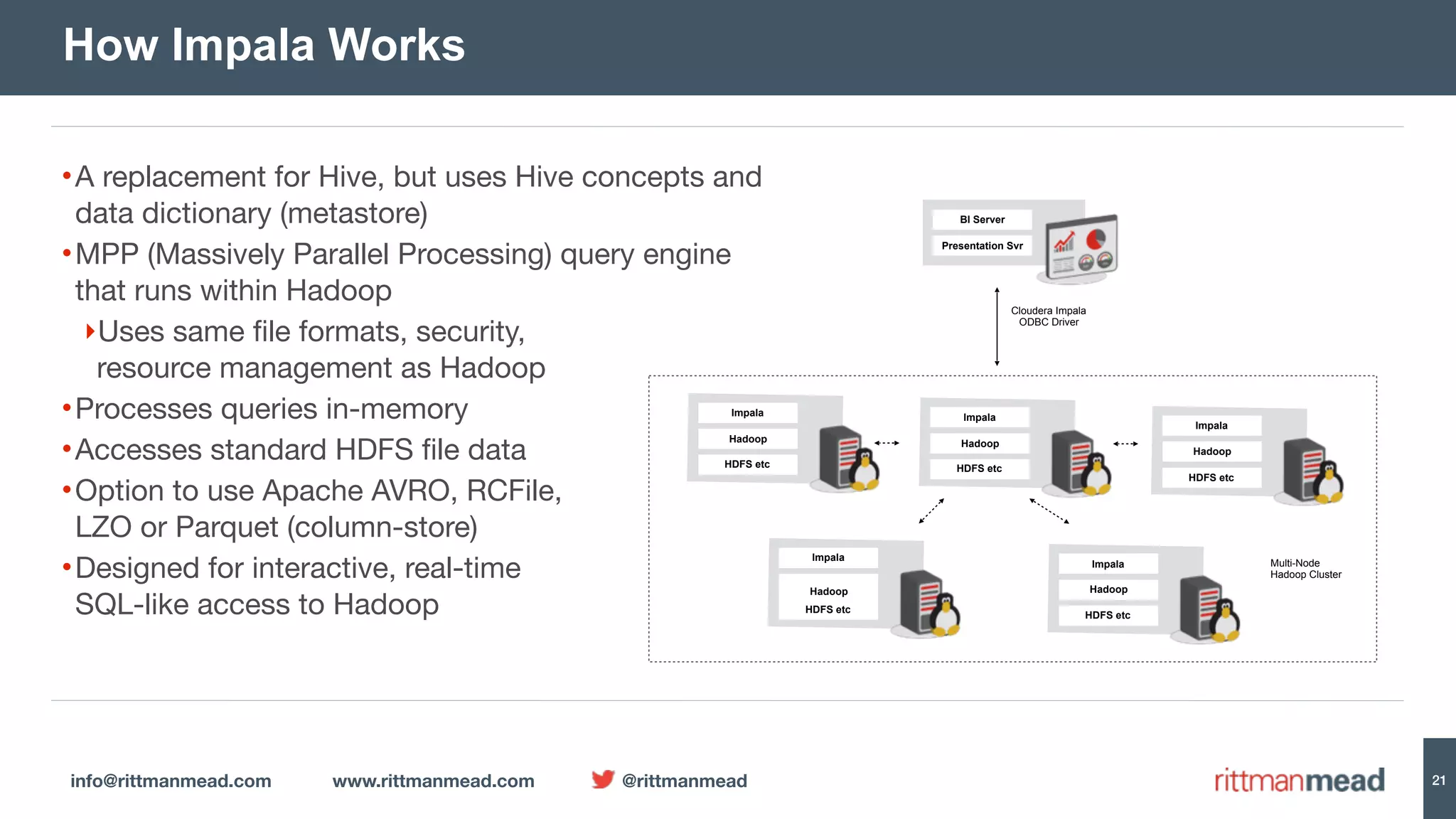 info@rittmanmead.com www.rittmanmead.com @rittmanmead 21 •A replacement for Hive, but uses Hive concepts and  data dictionary (metastore) •MPP (Massively Parallel Processing) query engine  that runs within Hadoop ‣Uses same file formats, security,  resource management as Hadoop •Processes queries in-memory •Accesses standard HDFS file data •Option to use Apache AVRO, RCFile,  LZO or Parquet (column-store) •Designed for interactive, real-time  SQL-like access to Hadoop How Impala Works Impala Hadoop HDFS etc BI Server Presentation Svr Cloudera Impala  ODBC Driver Impala Hadoop HDFS etc Impala Hadoop HDFS etc Impala Hadoop HDFS etc Impala Hadoop HDFS etc Multi-Node  Hadoop Cluster 