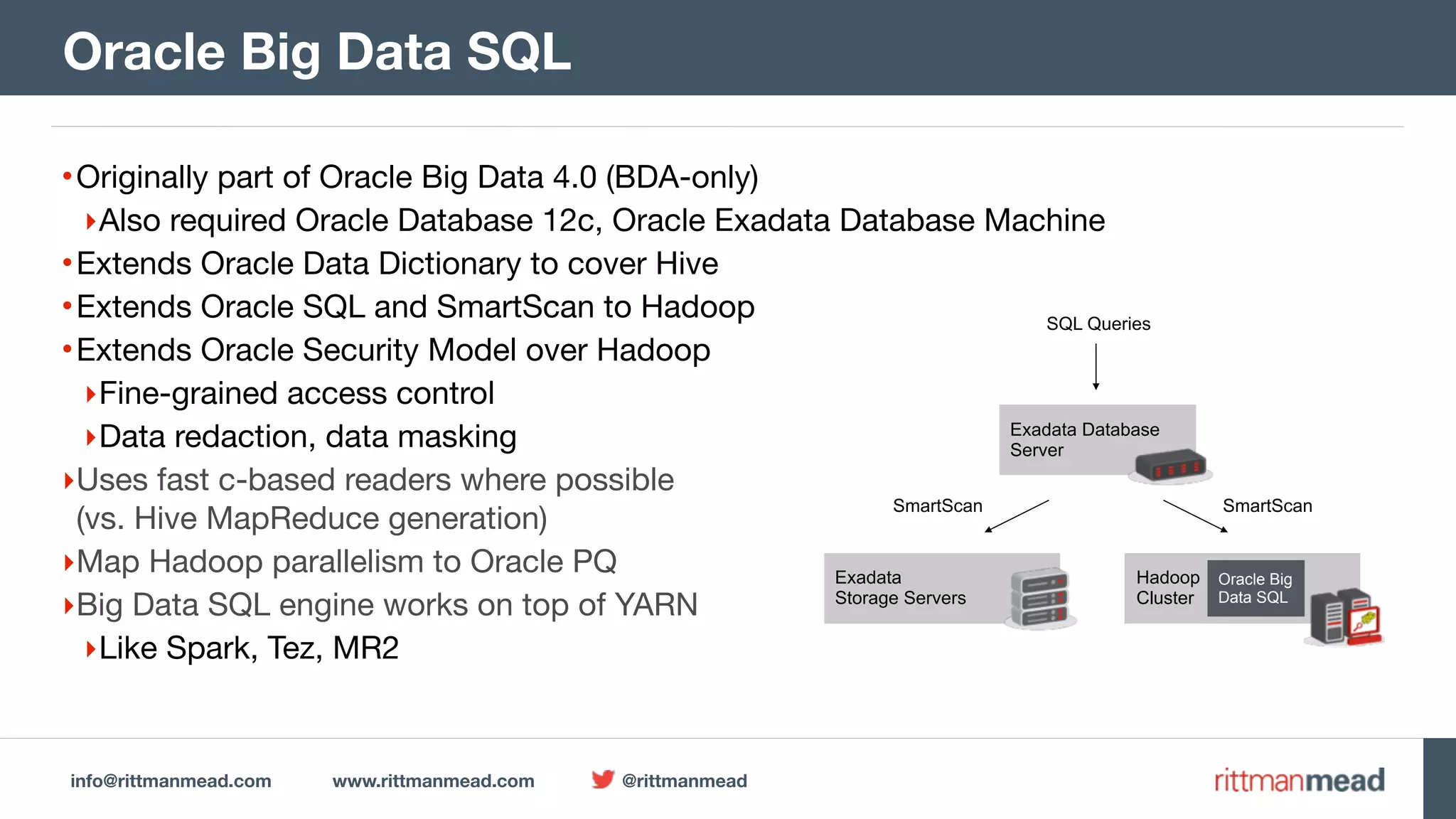 info@rittmanmead.com www.rittmanmead.com @rittmanmead •Originally part of Oracle Big Data 4.0 (BDA-only) ‣Also required Oracle Database 12c, Oracle Exadata Database Machine •Extends Oracle Data Dictionary to cover Hive •Extends Oracle SQL and SmartScan to Hadoop •Extends Oracle Security Model over Hadoop ‣Fine-grained access control ‣Data redaction, data masking ‣Uses fast c-based readers where possible  (vs. Hive MapReduce generation) ‣Map Hadoop parallelism to Oracle PQ ‣Big Data SQL engine works on top of YARN ‣Like Spark, Tez, MR2 Oracle Big Data SQL Exadata  Storage Servers Hadoop  Cluster Exadata Database  Server Oracle Big  Data SQL SQL Queries SmartScan SmartScan 