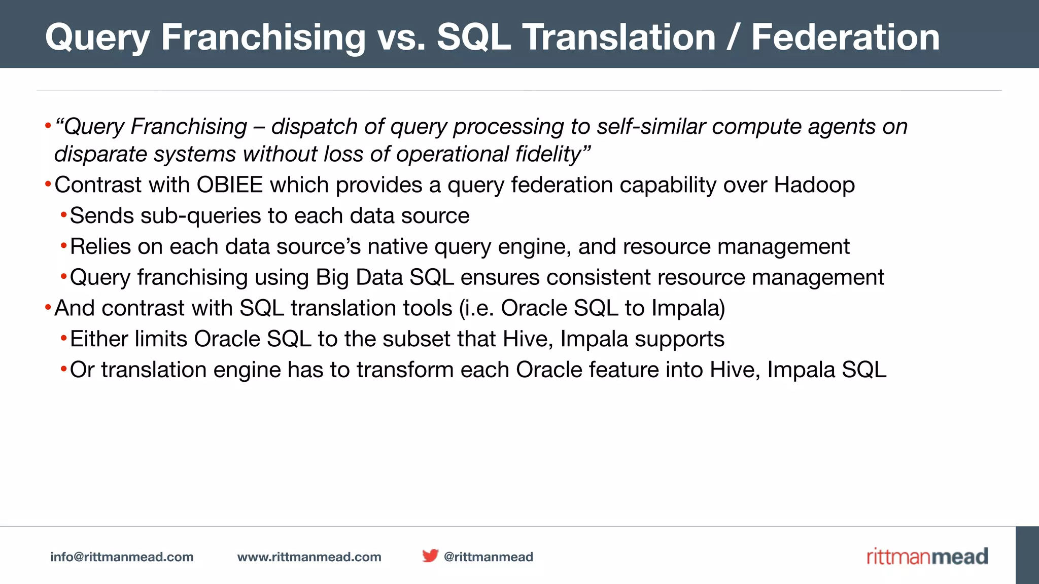 info@rittmanmead.com www.rittmanmead.com @rittmanmead •“Query Franchising – dispatch of query processing to self-similar compute agents on disparate systems without loss of operational fidelity” •Contrast with OBIEE which provides a query federation capability over Hadoop •Sends sub-queries to each data source •Relies on each data source’s native query engine, and resource management •Query franchising using Big Data SQL ensures consistent resource management •And contrast with SQL translation tools (i.e. Oracle SQL to Impala) •Either limits Oracle SQL to the subset that Hive, Impala supports •Or translation engine has to transform each Oracle feature into Hive, Impala SQL Query Franchising vs. SQL Translation / Federation 