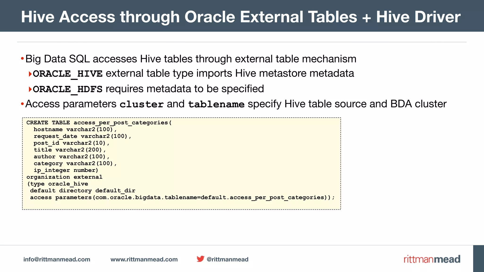 info@rittmanmead.com www.rittmanmead.com @rittmanmead •Big Data SQL accesses Hive tables through external table mechanism ‣ORACLE_HIVE external table type imports Hive metastore metadata ‣ORACLE_HDFS requires metadata to be specified •Access parameters cluster and tablename specify Hive table source and BDA cluster Hive Access through Oracle External Tables + Hive Driver CREATE TABLE access_per_post_categories( hostname varchar2(100), request_date varchar2(100), post_id varchar2(10), title varchar2(200), author varchar2(100), category varchar2(100), ip_integer number) organization external (type oracle_hive default directory default_dir access parameters(com.oracle.bigdata.tablename=default.access_per_post_categories)); 