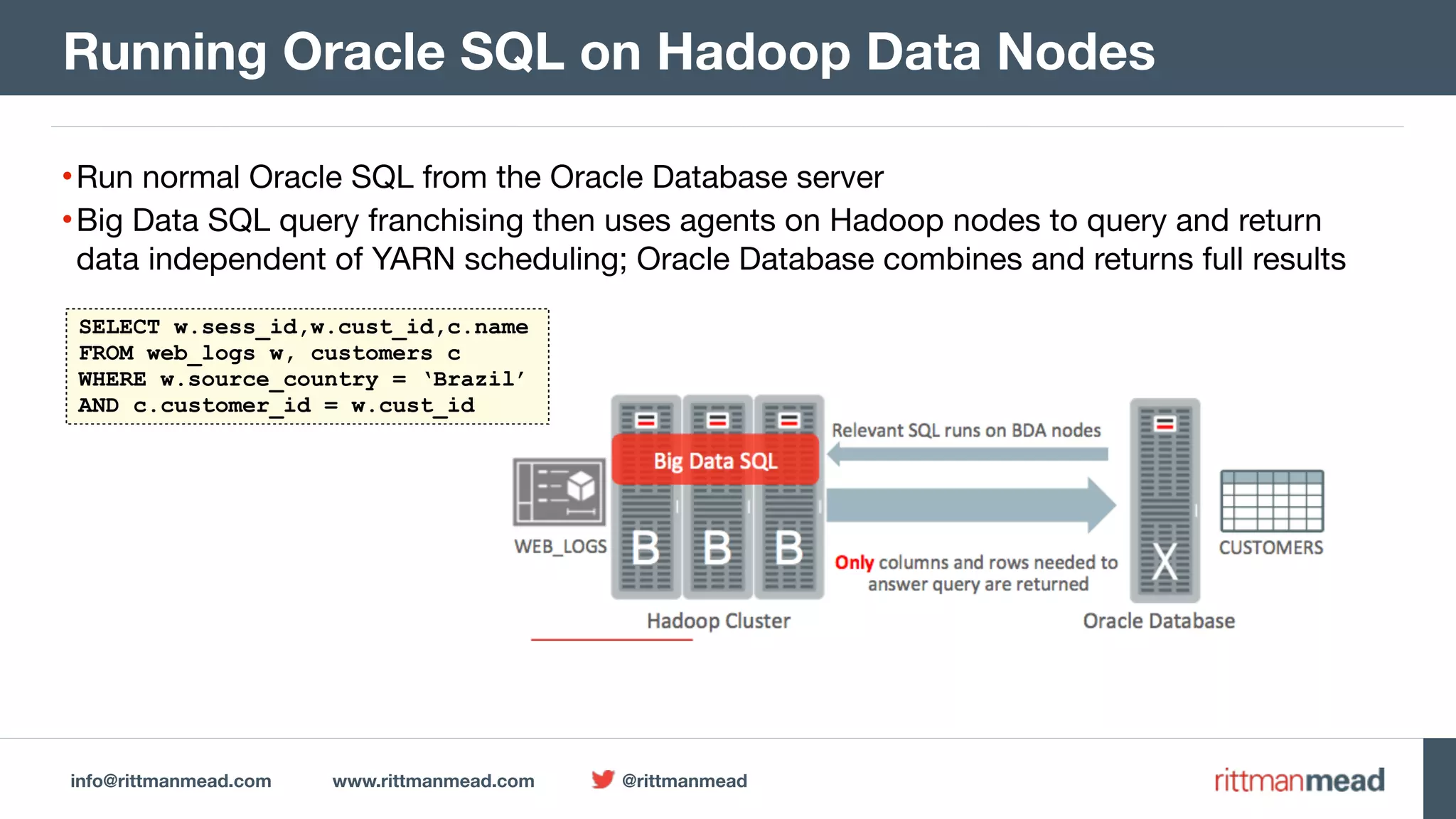 info@rittmanmead.com www.rittmanmead.com @rittmanmead •Run normal Oracle SQL from the Oracle Database server •Big Data SQL query franchising then uses agents on Hadoop nodes to query and return data independent of YARN scheduling; Oracle Database combines and returns full results Running Oracle SQL on Hadoop Data Nodes SELECT w.sess_id,w.cust_id,c.name FROM web_logs w, customers c WHERE w.source_country = ‘Brazil’ AND c.customer_id = w.cust_id 