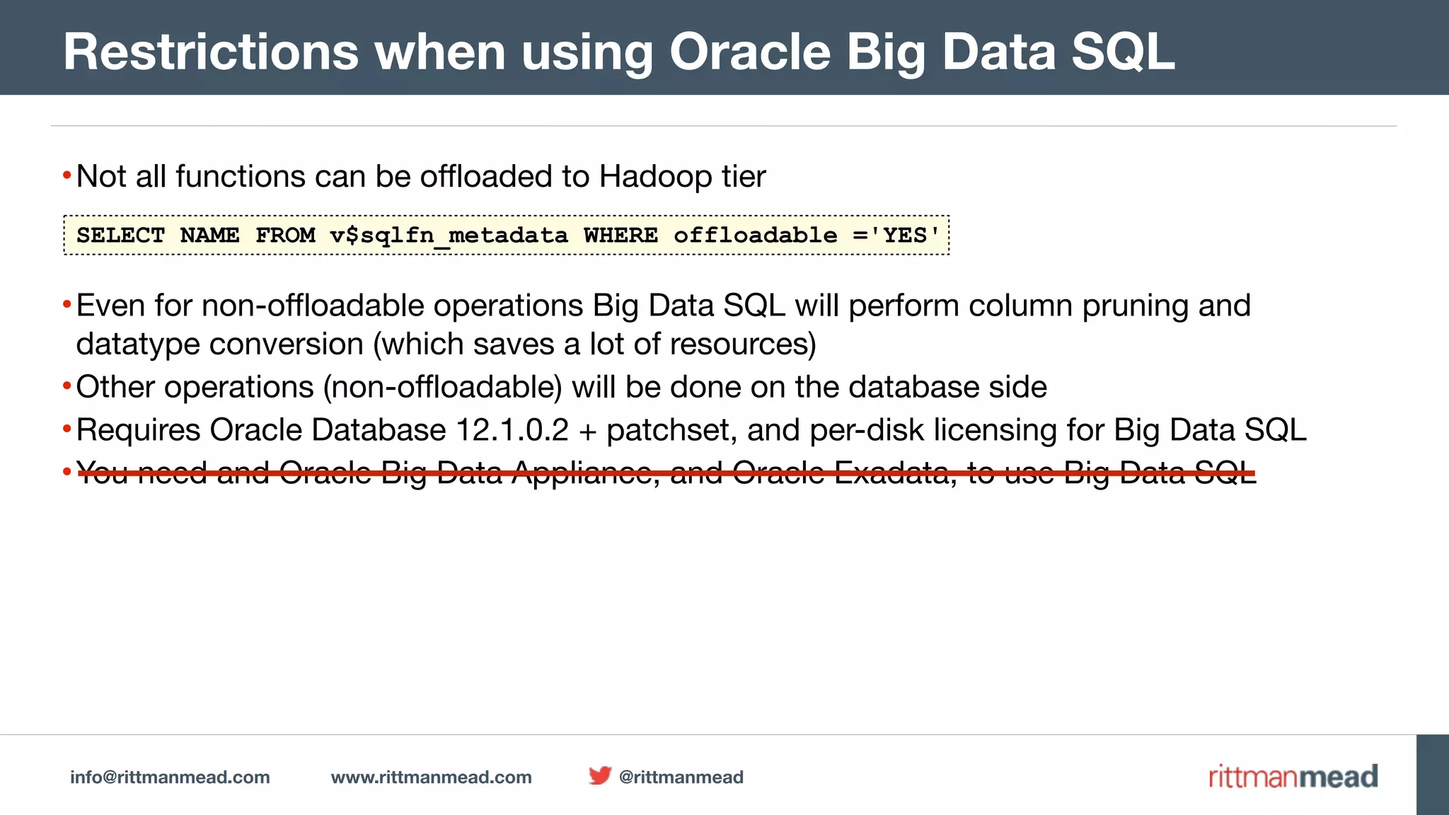 info@rittmanmead.com www.rittmanmead.com @rittmanmead •Not all functions can be offloaded to Hadoop tier •Even for non-offloadable operations Big Data SQL will perform column pruning and datatype conversion (which saves a lot of resources) •Other operations (non-offloadable) will be done on the database side •Requires Oracle Database 12.1.0.2 + patchset, and per-disk licensing for Big Data SQL •You need and Oracle Big Data Appliance, and Oracle Exadata, to use Big Data SQL Restrictions when using Oracle Big Data SQL SELECT NAME FROM v$sqlfn_metadata WHERE offloadable ='YES' 