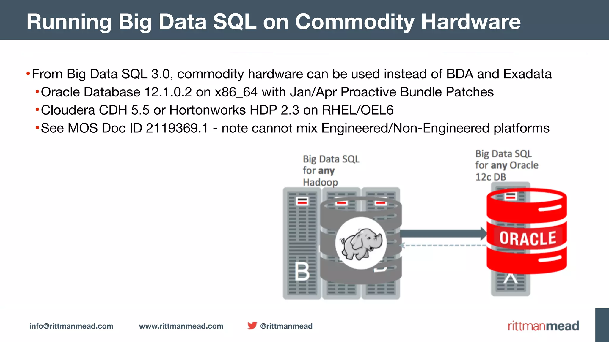 info@rittmanmead.com www.rittmanmead.com @rittmanmead •From Big Data SQL 3.0, commodity hardware can be used instead of BDA and Exadata •Oracle Database 12.1.0.2 on x86_64 with Jan/Apr Proactive Bundle Patches •Cloudera CDH 5.5 or Hortonworks HDP 2.3 on RHEL/OEL6 •See MOS Doc ID 2119369.1 - note cannot mix Engineered/Non-Engineered platforms Running Big Data SQL on Commodity Hardware 