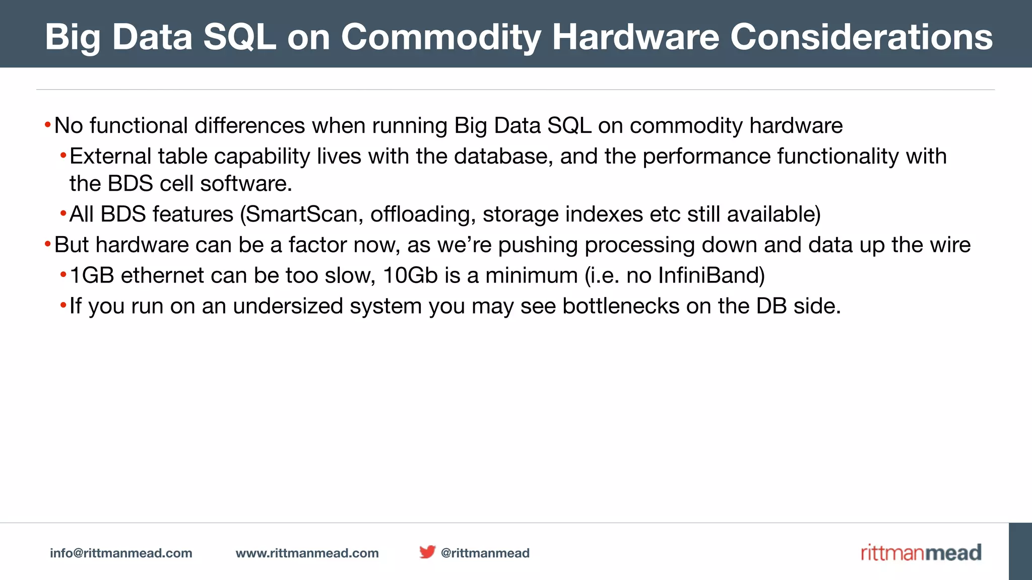 info@rittmanmead.com www.rittmanmead.com @rittmanmead •No functional differences when running Big Data SQL on commodity hardware •External table capability lives with the database, and the performance functionality with the BDS cell software. •All BDS features (SmartScan, offloading, storage indexes etc still available) •But hardware can be a factor now, as we’re pushing processing down and data up the wire •1GB ethernet can be too slow, 10Gb is a minimum (i.e. no InfiniBand) •If you run on an undersized system you may see bottlenecks on the DB side.  Big Data SQL on Commodity Hardware Considerations 