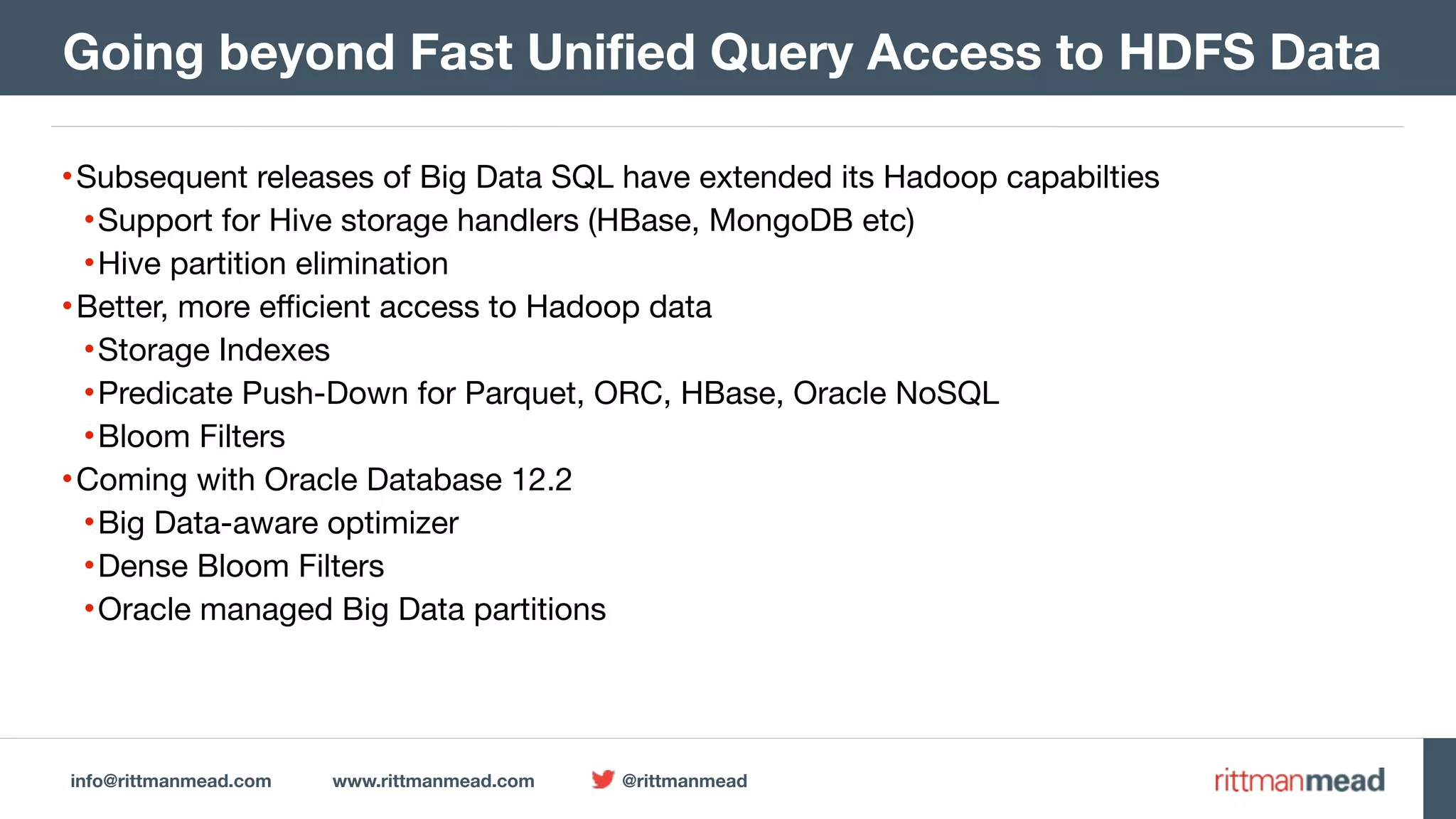 info@rittmanmead.com www.rittmanmead.com @rittmanmead •Subsequent releases of Big Data SQL have extended its Hadoop capabilties •Support for Hive storage handlers (HBase, MongoDB etc) •Hive partition elimination •Better, more efficient access to Hadoop data •Storage Indexes •Predicate Push-Down for Parquet, ORC, HBase, Oracle NoSQL •Bloom Filters •Coming with Oracle Database 12.2 •Big Data-aware optimizer •Dense Bloom Filters •Oracle managed Big Data partitions Going beyond Fast Unified Query Access to HDFS Data 