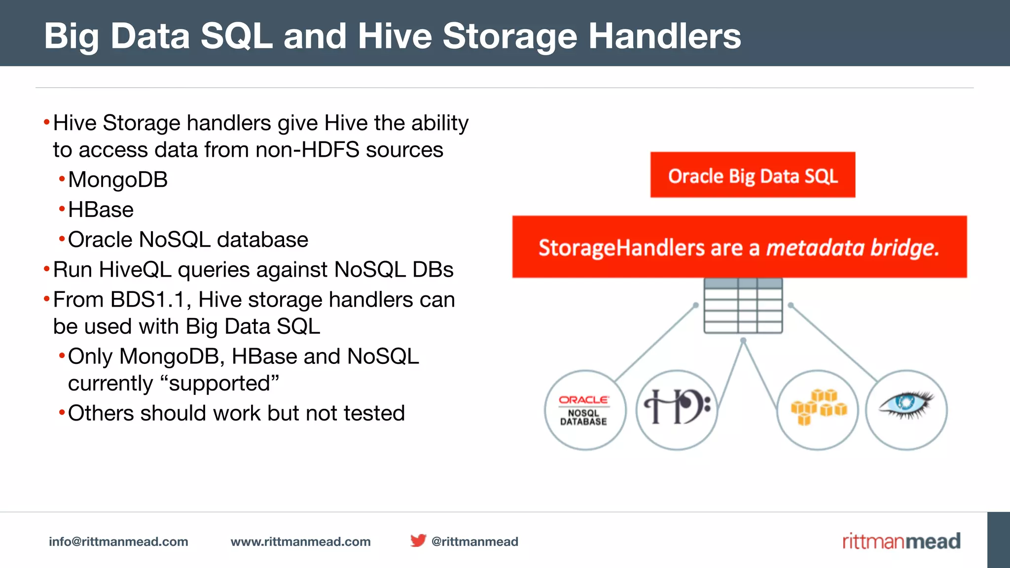 info@rittmanmead.com www.rittmanmead.com @rittmanmead •Hive Storage handlers give Hive the ability to access data from non-HDFS sources •MongoDB •HBase •Oracle NoSQL database •Run HiveQL queries against NoSQL DBs •From BDS1.1, Hive storage handlers can be used with Big Data SQL •Only MongoDB, HBase and NoSQL currently “supported” •Others should work but not tested Big Data SQL and Hive Storage Handlers 