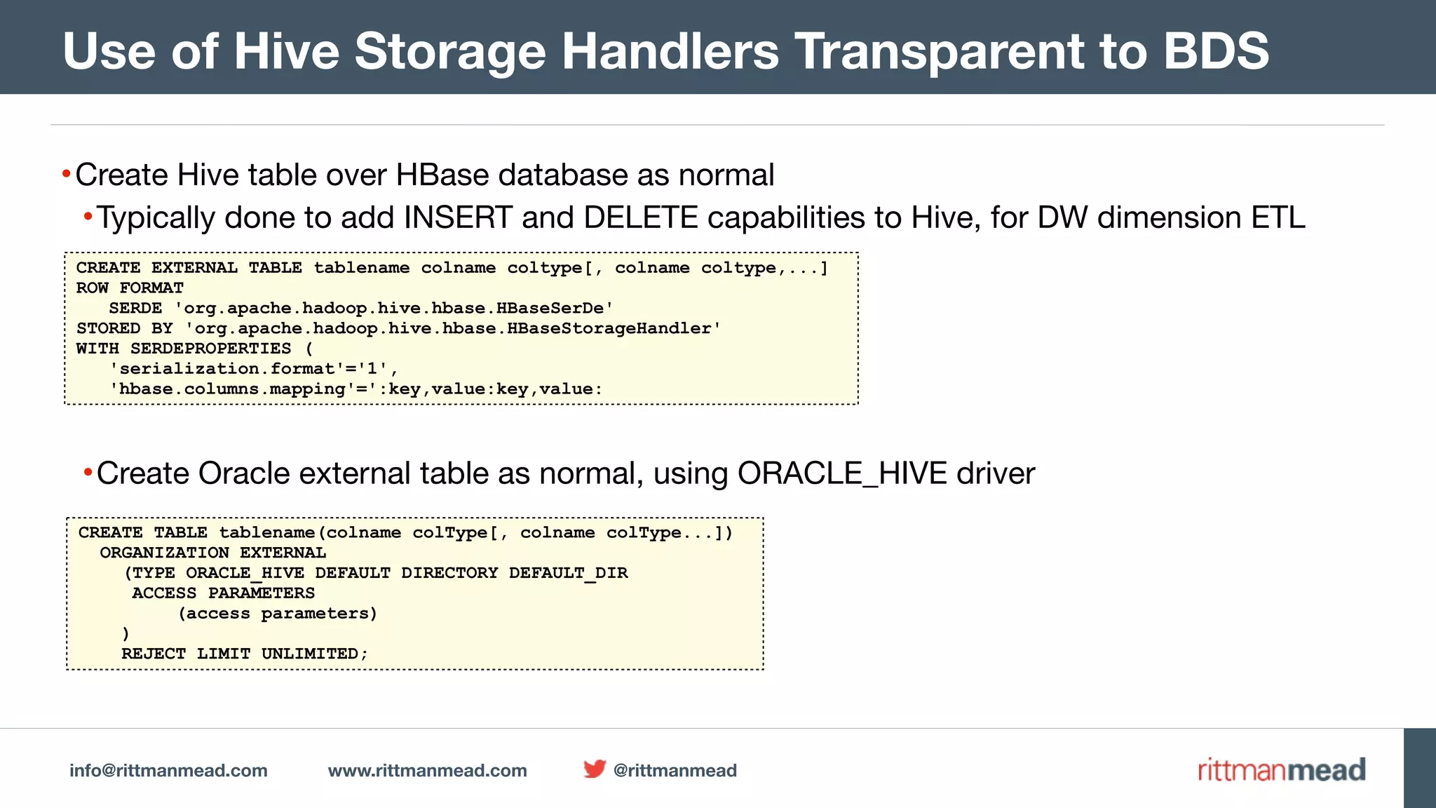 info@rittmanmead.com www.rittmanmead.com @rittmanmead •Create Hive table over HBase database as normal •Typically done to add INSERT and DELETE capabilities to Hive, for DW dimension ETL •Create Oracle external table as normal, using ORACLE_HIVE driver Use of Hive Storage Handlers Transparent to BDS CREATE EXTERNAL TABLE tablename colname coltype[, colname coltype,...] ROW FORMAT SERDE 'org.apache.hadoop.hive.hbase.HBaseSerDe' STORED BY 'org.apache.hadoop.hive.hbase.HBaseStorageHandler' WITH SERDEPROPERTIES ( 'serialization.format'='1', 'hbase.columns.mapping'=':key,value:key,value: CREATE TABLE tablename(colname colType[, colname colType...]) ORGANIZATION EXTERNAL (TYPE ORACLE_HIVE DEFAULT DIRECTORY DEFAULT_DIR ACCESS PARAMETERS (access parameters) ) REJECT LIMIT UNLIMITED; 