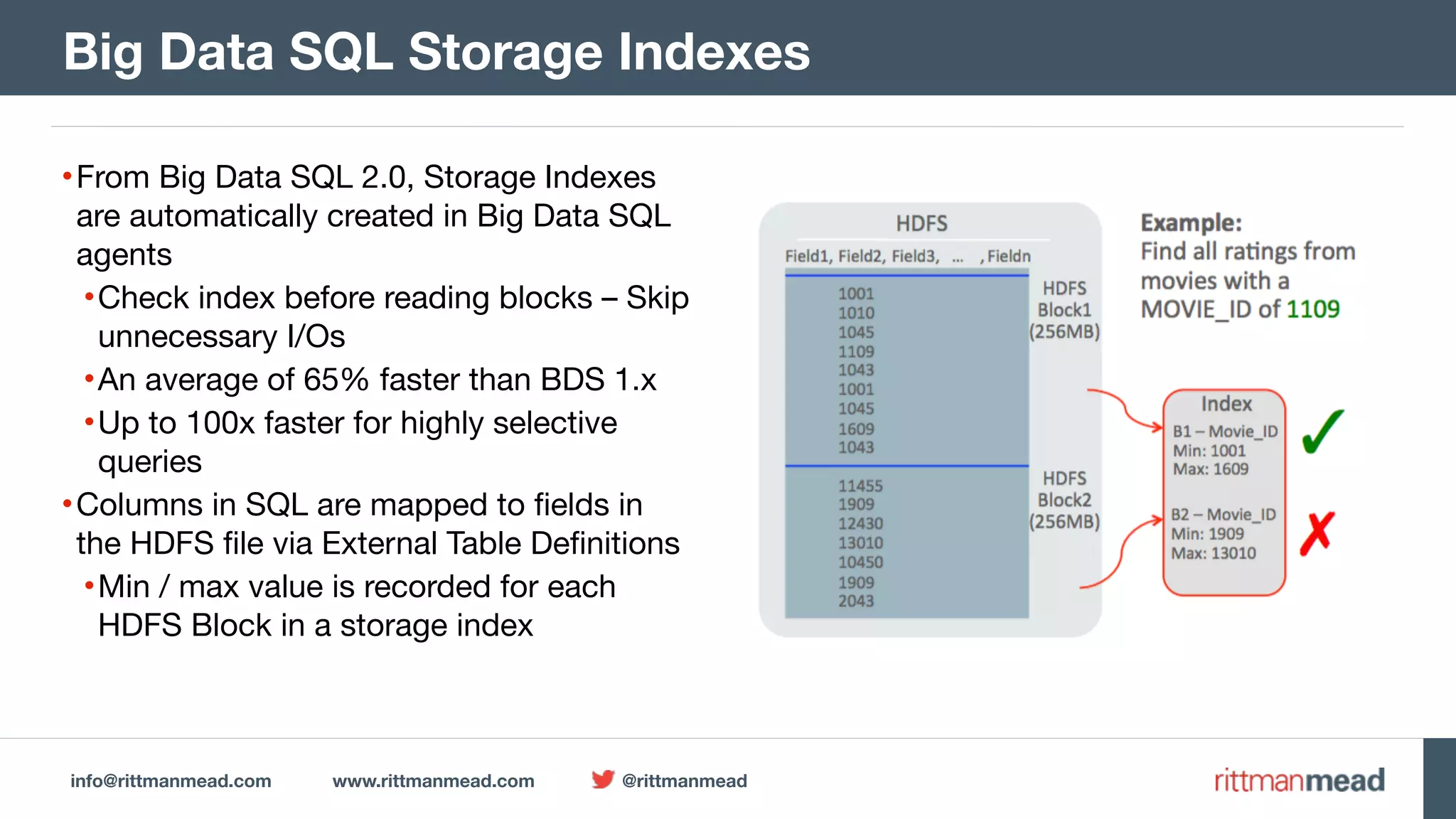 info@rittmanmead.com www.rittmanmead.com @rittmanmead •From Big Data SQL 2.0, Storage Indexes are automatically created in Big Data SQL agents •Check index before reading blocks – Skip unnecessary I/Os •An average of 65% faster than BDS 1.x •Up to 100x faster for highly selective queries •Columns in SQL are mapped to fields in the HDFS file via External Table Definitions •Min / max value is recorded for each HDFS Block in a storage index Big Data SQL Storage Indexes 