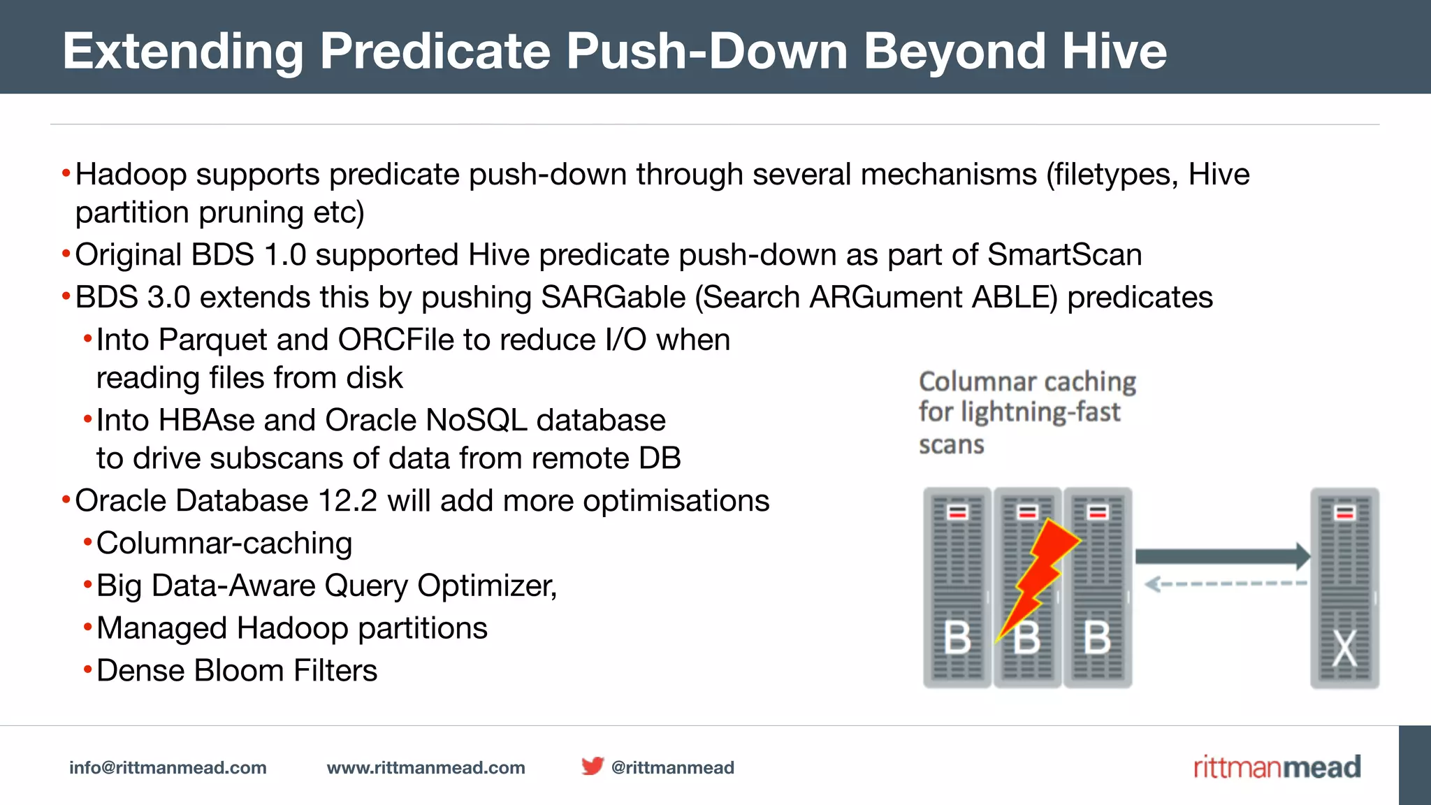 info@rittmanmead.com www.rittmanmead.com @rittmanmead •Hadoop supports predicate push-down through several mechanisms (filetypes, Hive partition pruning etc) •Original BDS 1.0 supported Hive predicate push-down as part of SmartScan •BDS 3.0 extends this by pushing SARGable (Search ARGument ABLE) predicates •Into Parquet and ORCFile to reduce I/O when   reading files from disk •Into HBAse and Oracle NoSQL database   to drive subscans of data from remote DB •Oracle Database 12.2 will add more optimisations •Columnar-caching •Big Data-Aware Query Optimizer, •Managed Hadoop partitions •Dense Bloom Filters Extending Predicate Push-Down Beyond Hive 