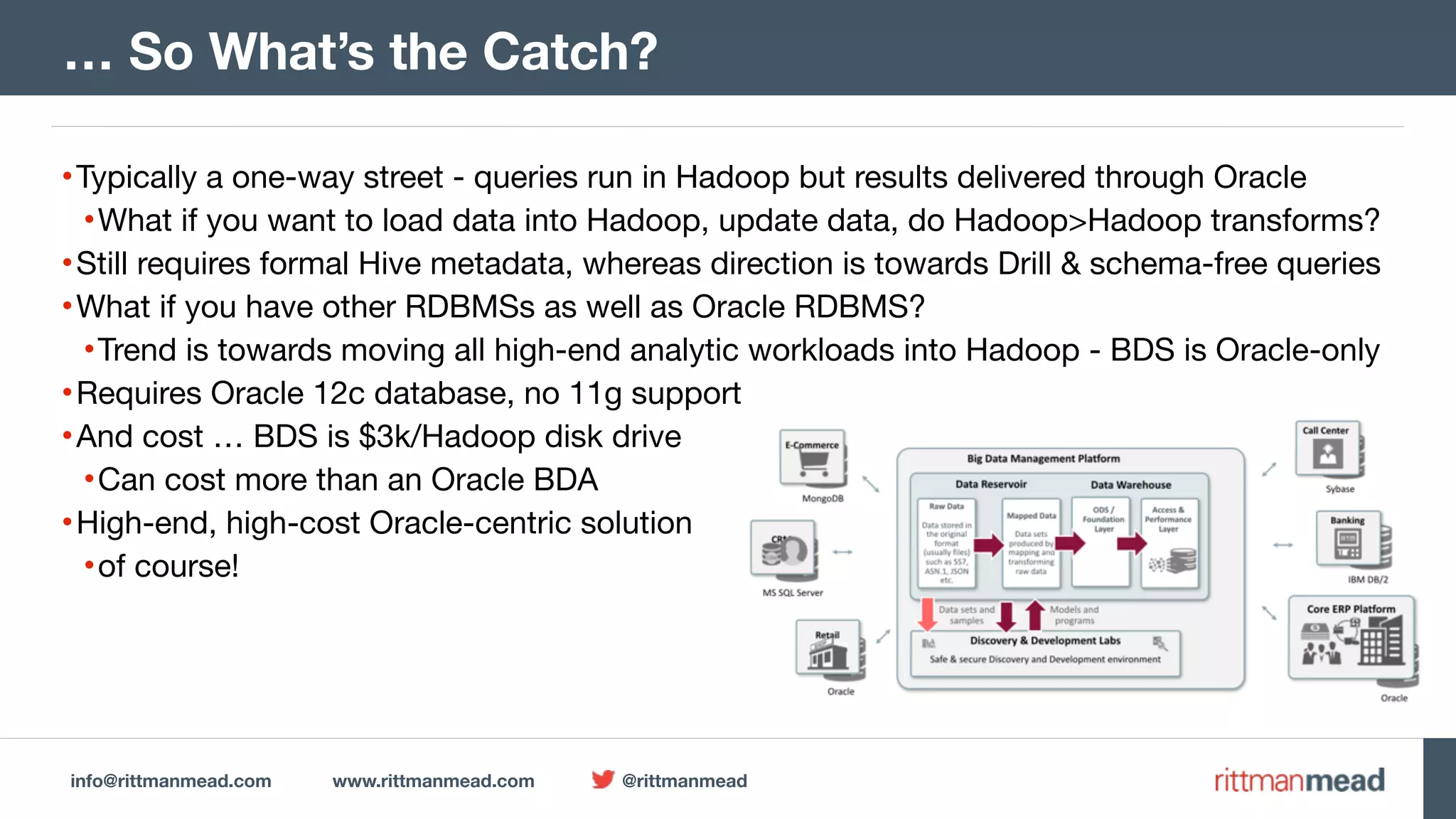 info@rittmanmead.com www.rittmanmead.com @rittmanmead •Typically a one-way street - queries run in Hadoop but results delivered through Oracle •What if you want to load data into Hadoop, update data, do Hadoop>Hadoop transforms? •Still requires formal Hive metadata, whereas direction is towards Drill & schema-free queries •What if you have other RDBMSs as well as Oracle RDBMS? •Trend is towards moving all high-end analytic workloads into Hadoop - BDS is Oracle-only •Requires Oracle 12c database, no 11g support •And cost … BDS is $3k/Hadoop disk drive •Can cost more than an Oracle BDA •High-end, high-cost Oracle-centric solution •of course! … So What’s the Catch? 