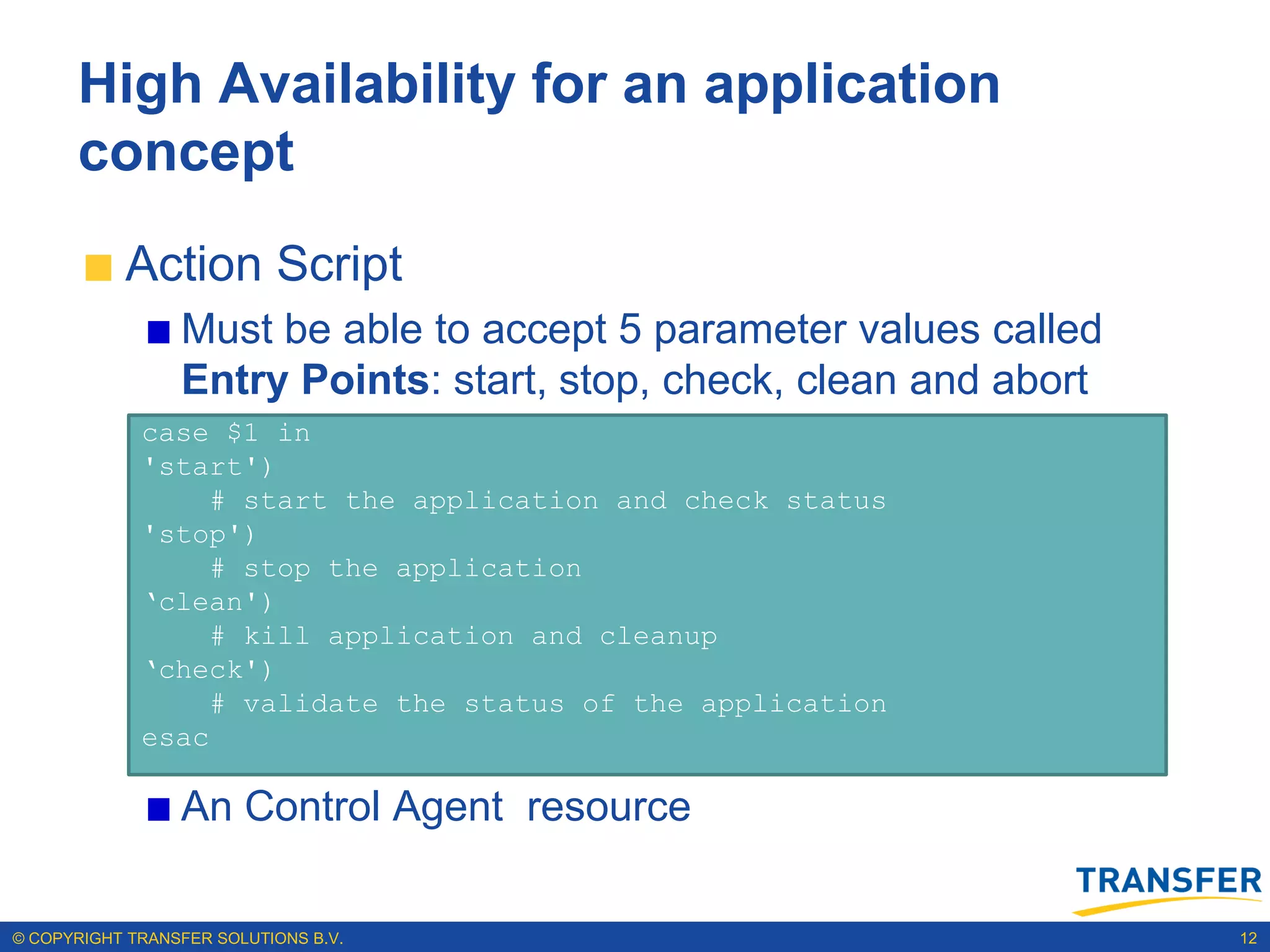 High Availability for an application
      concept
           Action Script
                 Must be able to accept 5 parameter values called
                 Entry Points: start, stop, check, clean and abort
             case $1 in
             'start')
                  # start the application and check status
             'stop')
                  # stop the application
             „clean')
                  # kill application and cleanup
             „check')
                  # validate the status of the application
             esac

                 An Control Agent resource

© COPYRIGHT TRANSFER SOLUTIONS B.V.                                  12
 