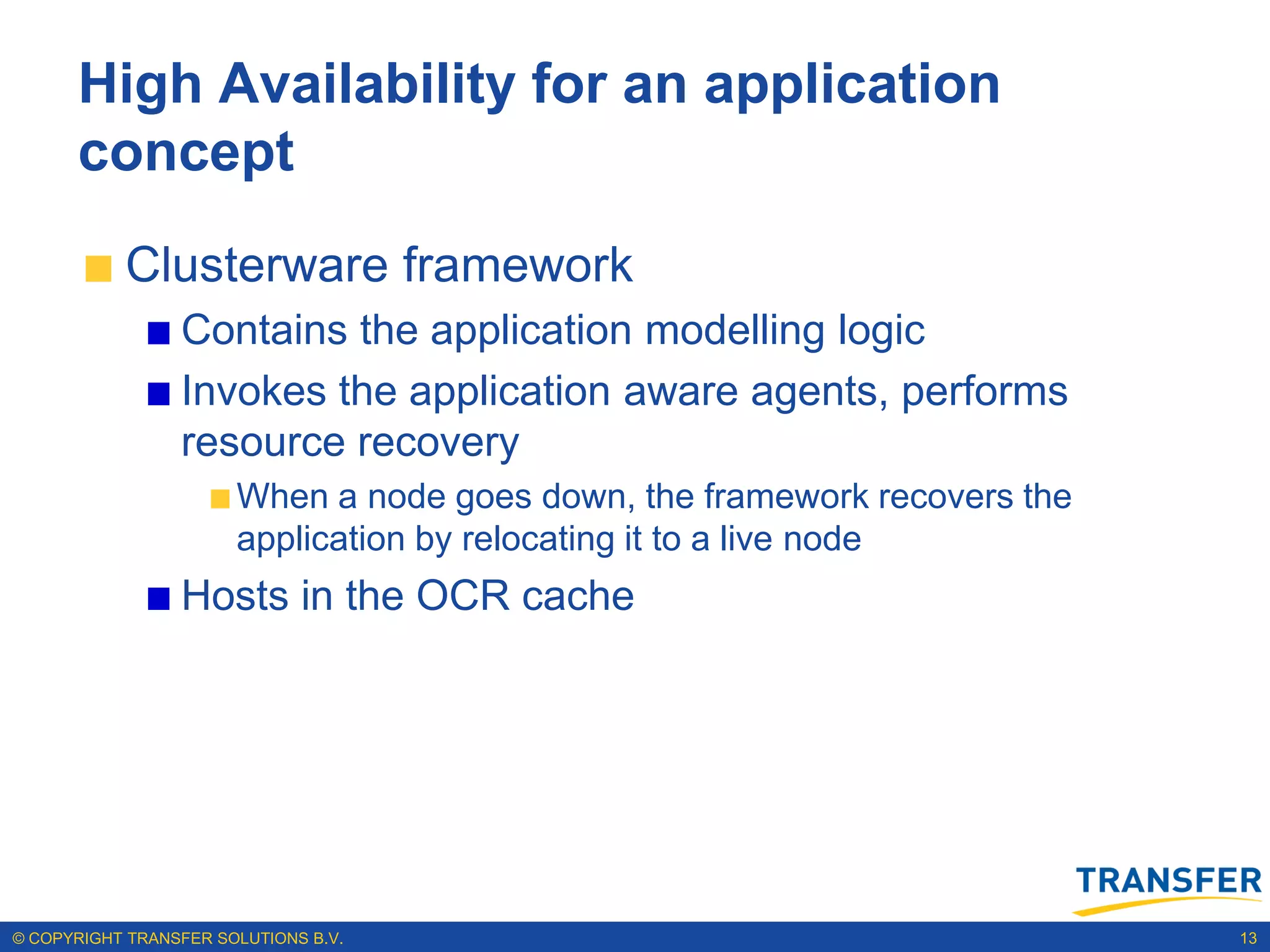 High Availability for an application
      concept
           Clusterware framework
                 Contains the application modelling logic
                 Invokes the application aware agents, performs
                 resource recovery
                       When a node goes down, the framework recovers the
                       application by relocating it to a live node
                 Hosts in the OCR cache




© COPYRIGHT TRANSFER SOLUTIONS B.V.                                        13
 