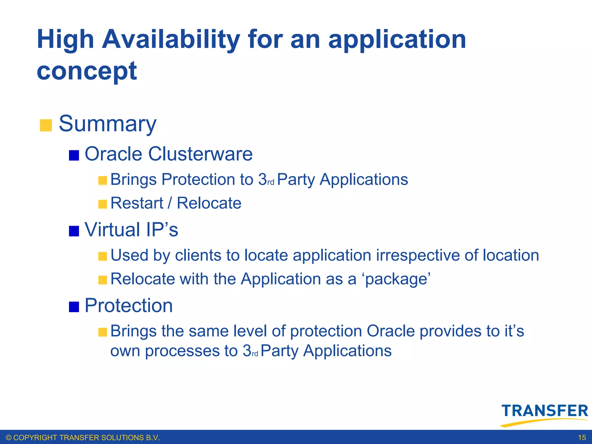 High Availability for an application
      concept
           Summary
                 Oracle Clusterware
                       Brings Protection to 3rd Party Applications
                       Restart / Relocate
                 Virtual IP‟s
                       Used by clients to locate application irrespective of location
                       Relocate with the Application as a „package‟
                 Protection
                       Brings the same level of protection Oracle provides to it‟s
                       own processes to 3rd Party Applications




© COPYRIGHT TRANSFER SOLUTIONS B.V.                                                     15
 