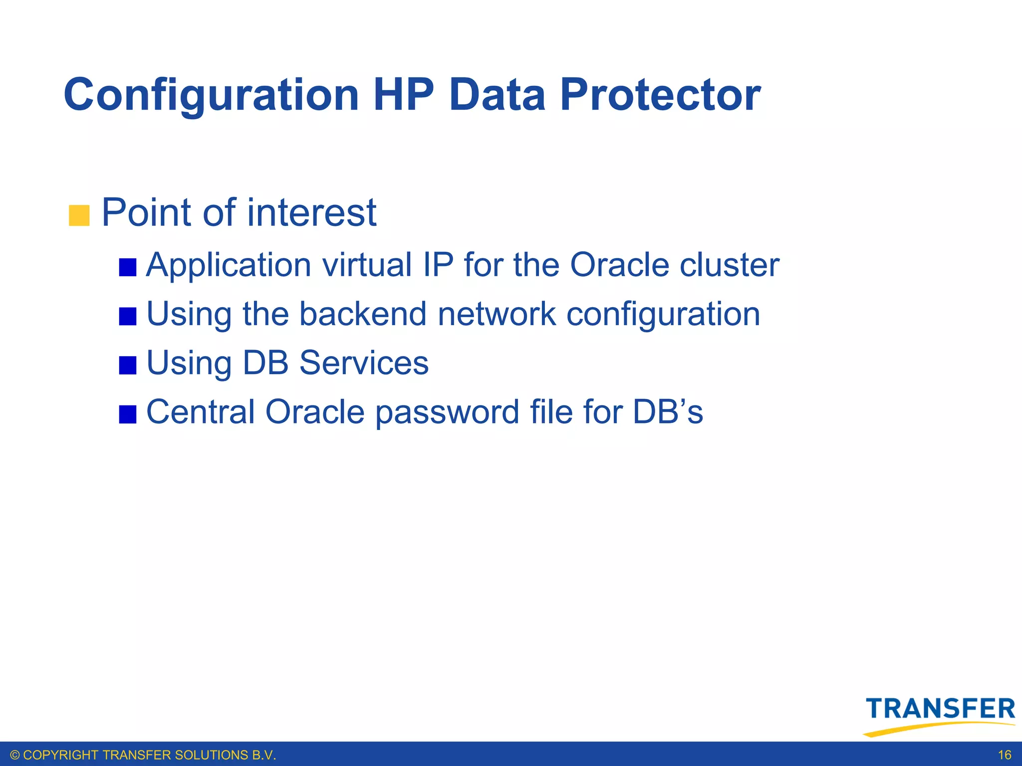 Configuration HP Data Protector

           Point of interest
                 Application virtual IP for the Oracle cluster
                 Using the backend network configuration
                 Using DB Services
                 Central Oracle password file for DB‟s




© COPYRIGHT TRANSFER SOLUTIONS B.V.                              16
 