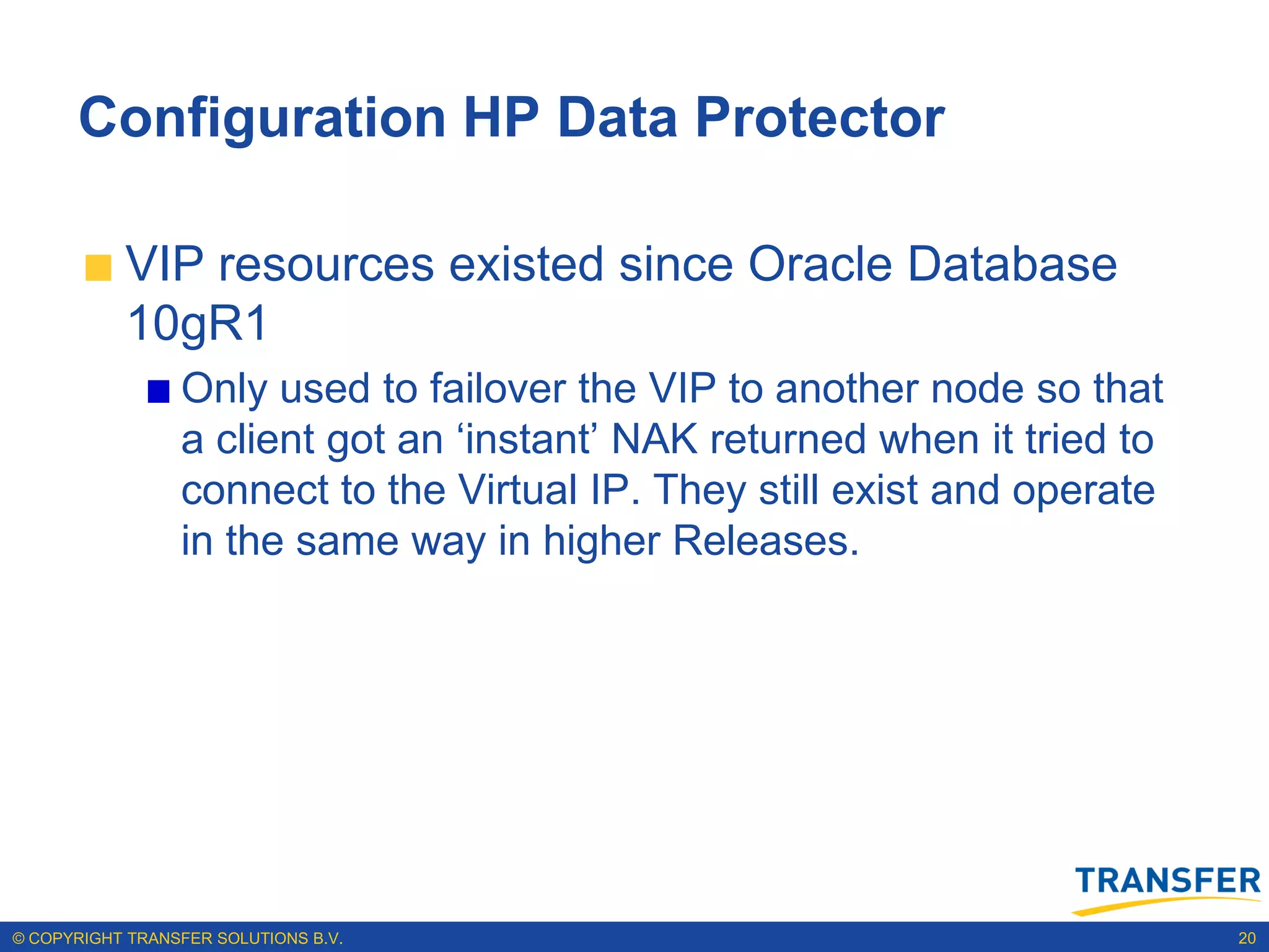 Configuration HP Data Protector

           VIP resources existed since Oracle Database
           10gR1
                 Only used to failover the VIP to another node so that
                 a client got an „instant‟ NAK returned when it tried to
                 connect to the Virtual IP. They still exist and operate
                 in the same way in higher Releases.




© COPYRIGHT TRANSFER SOLUTIONS B.V.                                        20
 
