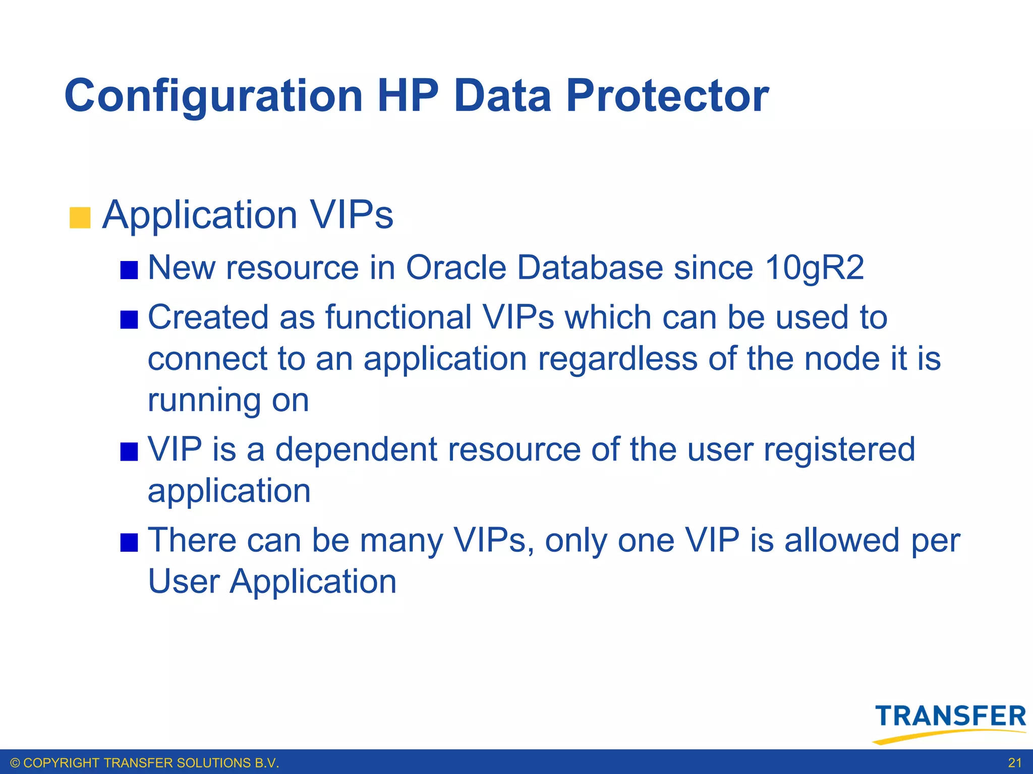 Configuration HP Data Protector

           Application VIPs
                 New resource in Oracle Database since 10gR2
                 Created as functional VIPs which can be used to
                 connect to an application regardless of the node it is
                 running on
                 VIP is a dependent resource of the user registered
                 application
                 There can be many VIPs, only one VIP is allowed per
                 User Application




© COPYRIGHT TRANSFER SOLUTIONS B.V.                                       21
 