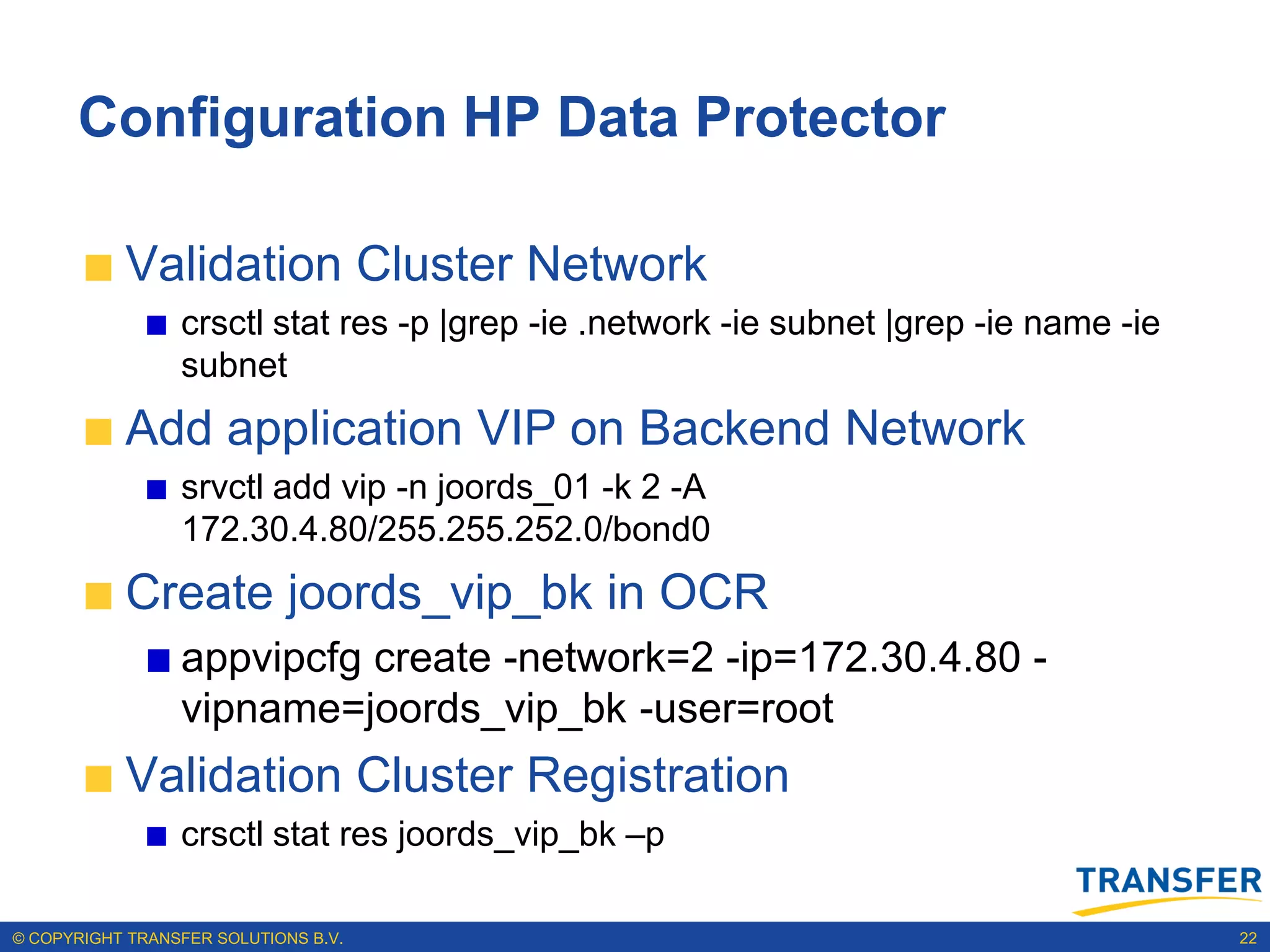 Configuration HP Data Protector

           Validation Cluster Network
                 crsctl stat res -p |grep -ie .network -ie subnet |grep -ie name -ie
                 subnet
           Add application VIP on Backend Network
                 srvctl add vip -n joords_01 -k 2 -A
                 172.30.4.80/255.255.252.0/bond0
           Create joords_vip_bk in OCR
                 appvipcfg create -network=2 -ip=172.30.4.80 -
                 vipname=joords_vip_bk -user=root
           Validation Cluster Registration
                 crsctl stat res joords_vip_bk –p

© COPYRIGHT TRANSFER SOLUTIONS B.V.                                                    22
 
