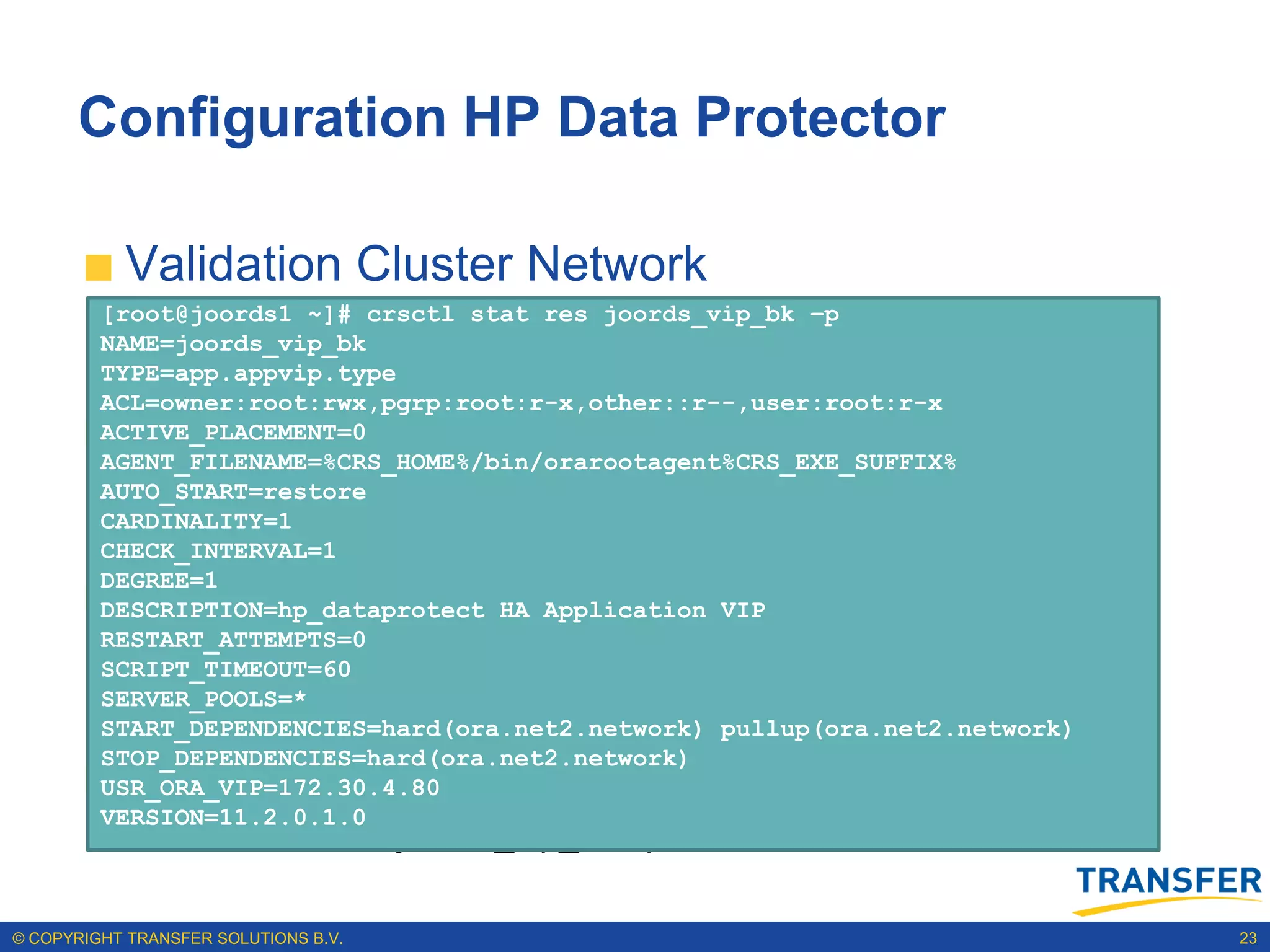 Configuration HP Data Protector

           Validation Cluster Network
         [root@joords1 ~]# crsctl stat res joords_vip_bk –p
            Sample output is: res -p |grep -ie .network -ie subnet |grep -ie name
              crsctl stat
         NAME=joords_vip_bk
                                                                                    -ie
            NAME=ora.net1.network
              subnet
         TYPE=app.appvip.type
            USR_ORA_SUBNET=133.22.67.0
         ACL=owner:root:rwx,pgrp:root:r-x,other::r--,user:root:r-x
           Add application VIP on Backend Network
         ACTIVE_PLACEMENT=0
         AGENT_FILENAME=%CRS_HOME%/bin/orarootagent%CRS_EXE_SUFFIX%
         AUTO_START=restore -n joords_01 -k 2 -A
            Sample output is: vip
              srvctl add
            NAME=ora.net2.network
         CARDINALITY=1
              172.30.4.80/255.255.252.0/bond0
            USR_ORA_SUBNET=172.30.4.0
         CHECK_INTERVAL=1
         DEGREE=1
           Create joords_vip_bk in OCR
         DESCRIPTION=hp_dataprotect HA Application VIP
         RESTART_ATTEMPTS=0
                 appvipcfg create -network=2 -ip=172.30.4.80 -
         SCRIPT_TIMEOUT=60
         SERVER_POOLS=*
                 vipname=joords_vip_bk -user=root
         START_DEPENDENCIES=hard(ora.net2.network) pullup(ora.net2.network)
         STOP_DEPENDENCIES=hard(ora.net2.network)
           Validation Cluster Registration
         USR_ORA_VIP=172.30.4.80
         VERSION=11.2.0.1.0
                 crsctl stat res joords_vip_bk –p

© COPYRIGHT TRANSFER SOLUTIONS B.V.                                                       23
 
