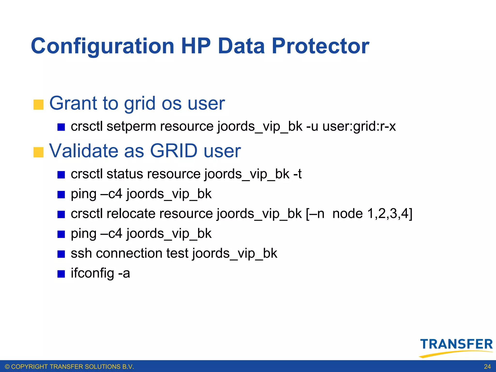 Configuration HP Data Protector

           Grant to grid os user
                 crsctl setperm resource joords_vip_bk -u user:grid:r-x
           Validate as GRID user
                 crsctl status resource joords_vip_bk -t
                 ping –c4 joords_vip_bk
                 crsctl relocate resource joords_vip_bk [–n node 1,2,3,4]
                 ping –c4 joords_vip_bk
                 ssh connection test joords_vip_bk
                 ifconfig -a




© COPYRIGHT TRANSFER SOLUTIONS B.V.                                         24
 