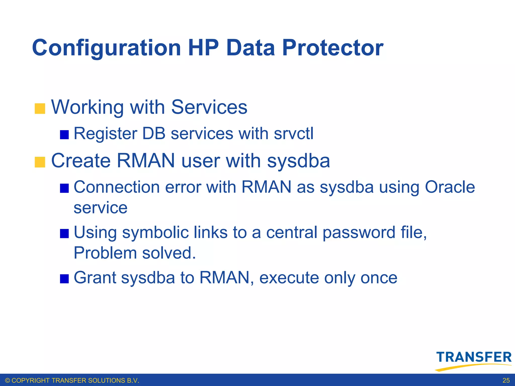 Configuration HP Data Protector

           Working with Services
                 Register DB services with srvctl
           Create RMAN user with sysdba
                 Connection error with RMAN as sysdba using Oracle
                 service
                 Using symbolic links to a central password file,
                 Problem solved.
                 Grant sysdba to RMAN, execute only once




© COPYRIGHT TRANSFER SOLUTIONS B.V.                                  25
 
