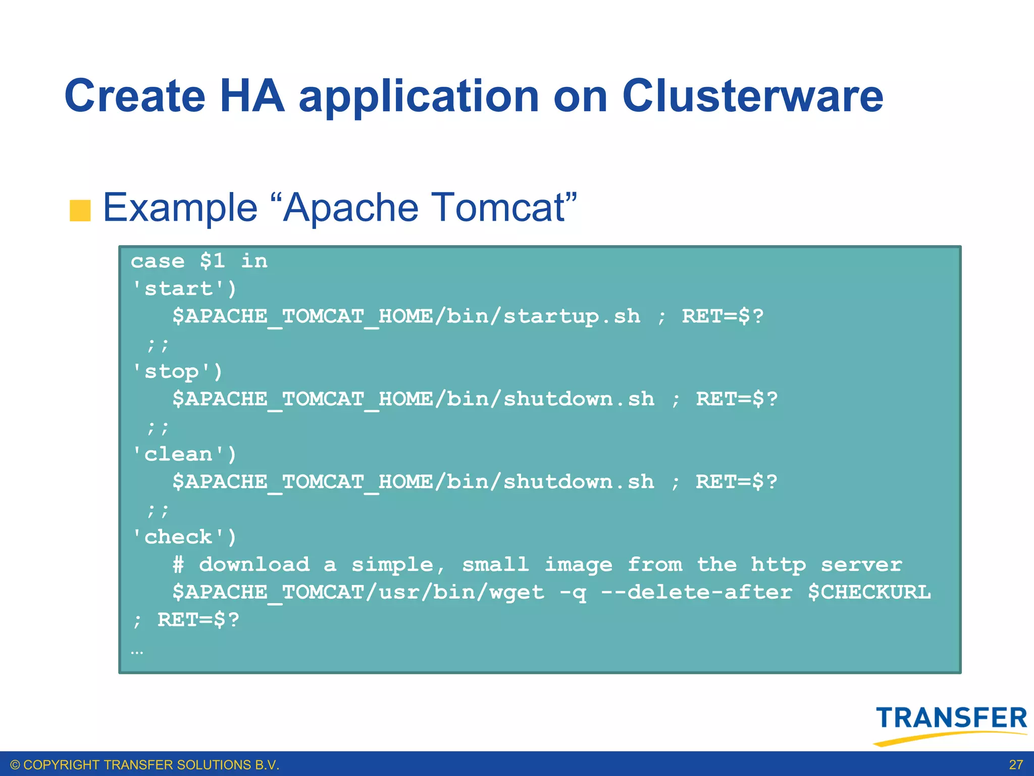 Create HA application on Clusterware

           Example “Apache Tomcat”
                 The action script
               case $1 in
               'start')
                 The action script has dependencies with the VIP
                    $APACHE_TOMCAT_HOME/bin/startup.sh ; RET=$?
                 ;;
                 The Cluster registration statement
               'stop')
                    $APACHE_TOMCAT_HOME/bin/shutdown.sh ; RET=$?
                 Managing Apache Tomcat Application
                 ;;
               'clean')
                    $APACHE_TOMCAT_HOME/bin/shutdown.sh ; RET=$?
                 ;;
               'check')
                    # download a simple, small image from the http server
                    $APACHE_TOMCAT/usr/bin/wget -q --delete-after $CHECKURL
               ; RET=$?
               …




© COPYRIGHT TRANSFER SOLUTIONS B.V.                                           27
 