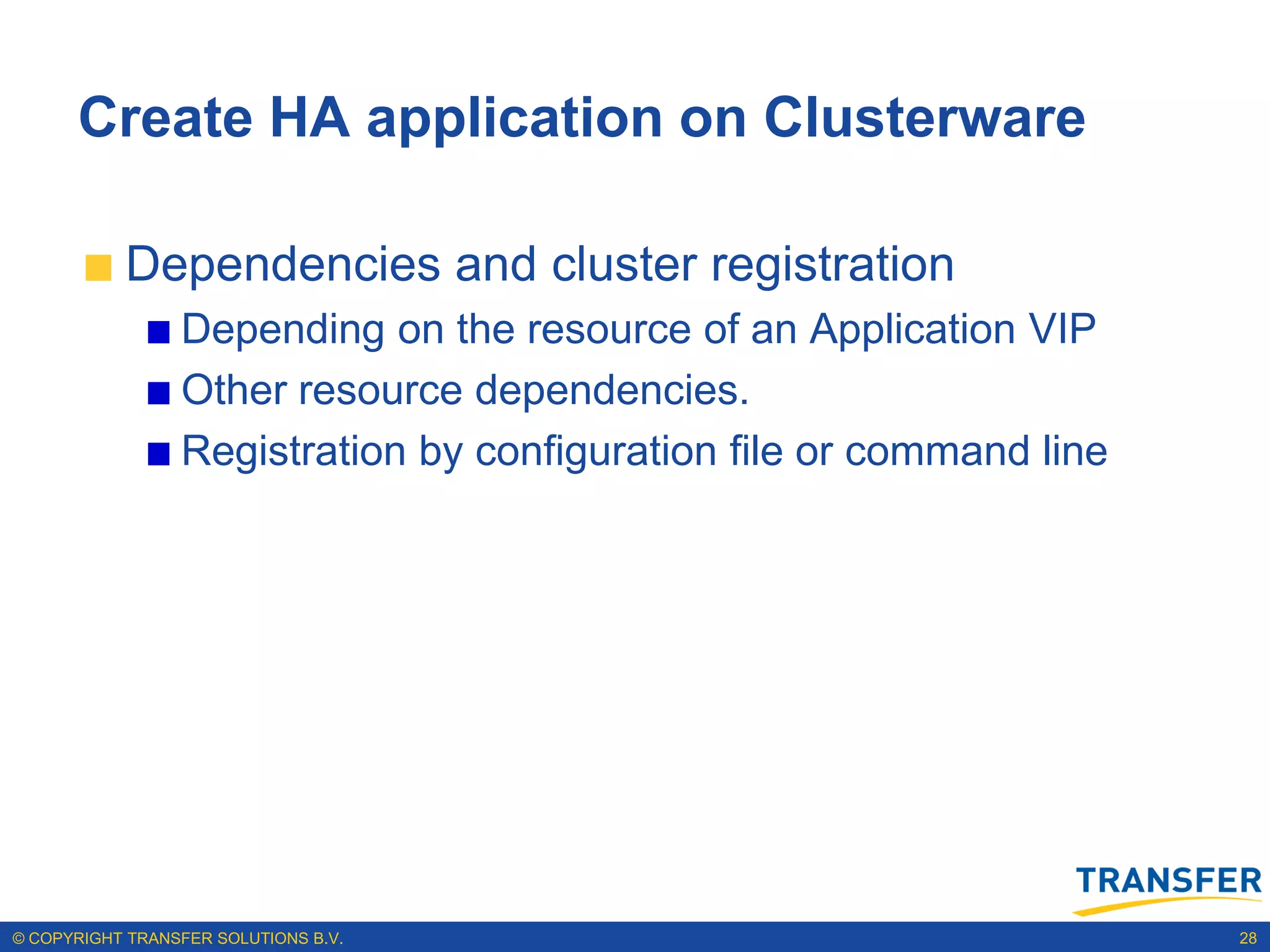 Create HA application on Clusterware

           Dependencies and cluster registration
                 Depending on the resource of an Application VIP
                 Other resource dependencies.
                 Registration by configuration file or command line




© COPYRIGHT TRANSFER SOLUTIONS B.V.                                   28
 