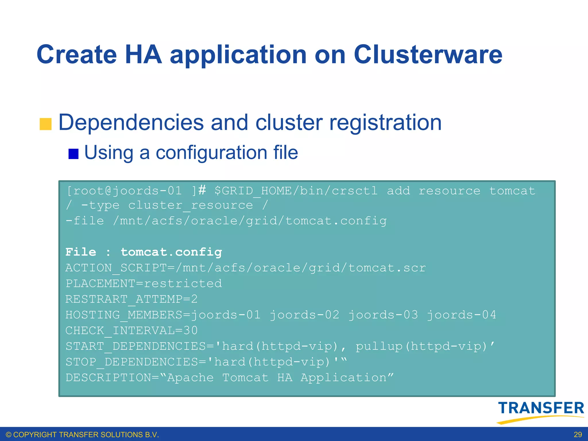 Create HA application on Clusterware

           Dependencies and cluster registration
                 Using a configuration file
             [root@joords-01 ]# $GRID_HOME/bin/crsctl add resource tomcat
             / -type cluster_resource /
             -file /mnt/acfs/oracle/grid/tomcat.config

             File : tomcat.config
             ACTION_SCRIPT=/mnt/acfs/oracle/grid/tomcat.scr
             PLACEMENT=restricted
             RESTRART_ATTEMP=2
             HOSTING_MEMBERS=joords-01 joords-02 joords-03 joords-04
             CHECK_INTERVAL=30
             START_DEPENDENCIES='hard(httpd-vip), pullup(httpd-vip)‟
             STOP_DEPENDENCIES='hard(httpd-vip)'“
             DESCRIPTION=“Apache Tomcat HA Application”



© COPYRIGHT TRANSFER SOLUTIONS B.V.                                         29
 