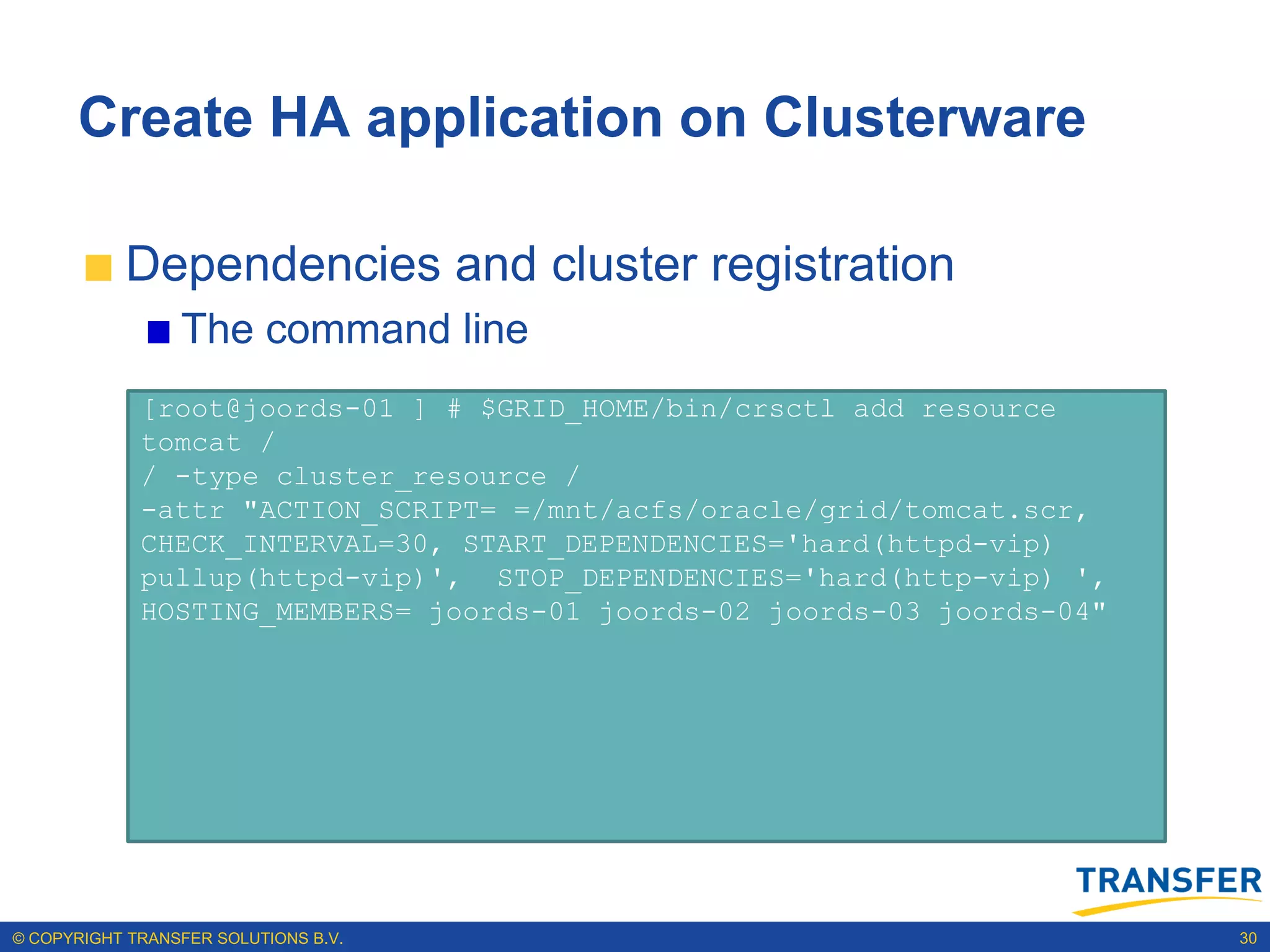 Create HA application on Clusterware

           Dependencies and cluster registration
                 The command line
             [root@joords-01 ] # $GRID_HOME/bin/crsctl add resource
             tomcat /
             / -type cluster_resource /
             -attr "ACTION_SCRIPT= =/mnt/acfs/oracle/grid/tomcat.scr,
             CHECK_INTERVAL=30, START_DEPENDENCIES='hard(httpd-vip)
             pullup(httpd-vip)', STOP_DEPENDENCIES='hard(http-vip) ',
             HOSTING_MEMBERS= joords-01 joords-02 joords-03 joords-04"




© COPYRIGHT TRANSFER SOLUTIONS B.V.                                      30
 